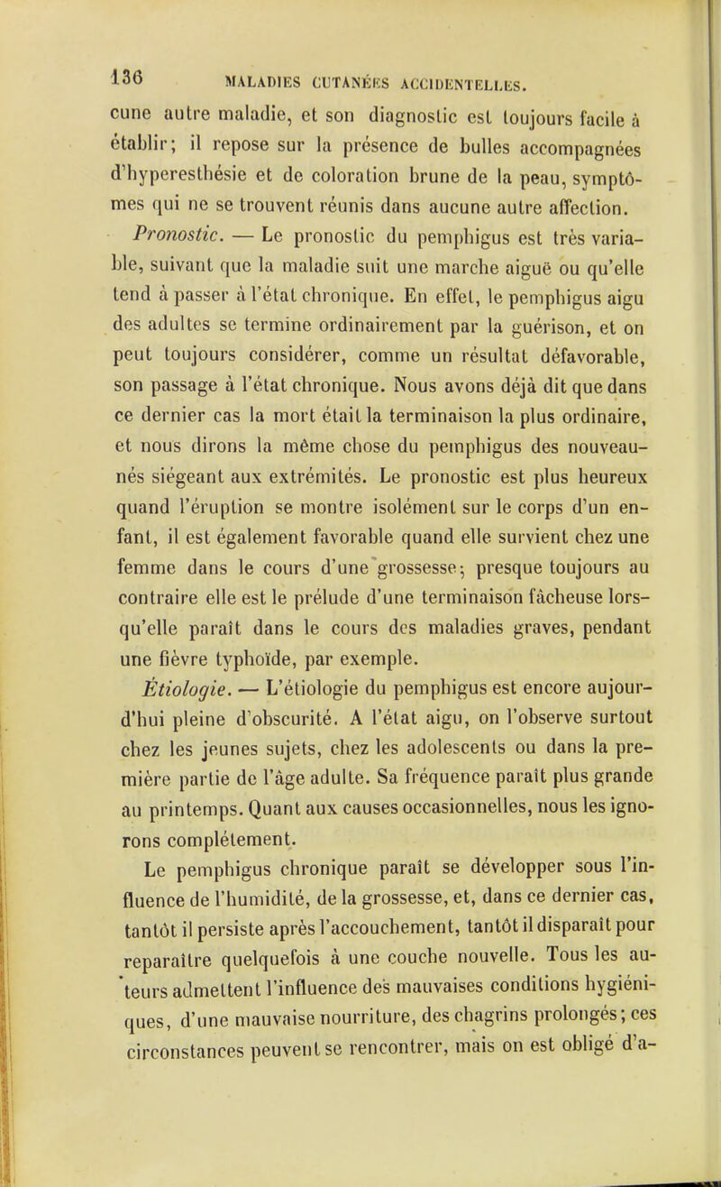 cune autre maladie, et son diagnostic est toujours facile à établir; il repose sur la présence de bulles accompagnées d'hyperesthésie et de coloration brune de la peau, symptô- mes qui ne se trouvent réunis dans aucune autre affection. Pronostic. — Le pronostic du pemphigus est très varia- ble, suivant que la maladie suit une marche aiguë ou qu'elle tend à passer à l'état chronique. En effet, le pemphigus aigu des adultes se termine ordinairement par la guérison, et on peut toujours considérer, comme un résultat défavorable, son passage à l'état chronique. Nous avons déjà dit que dans ce dernier cas la mort était la terminaison la plus ordinaire, et nous dirons la même chose du pemphigus des nouveau- nés siégeant aux extrémités. Le pronostic est plus heureux quand l'éruption se montre isolément sur le corps d'un en- fant, il est également favorable quand elle survient chez une femme dans le cours d'une'grossesse; presque toujours au contraire elle est le prélude d'une terminaison fâcheuse lors- qu'elle paraît dans le cours des maladies graves, pendant une fièvre typhoïde, par exemple. Ètiologie. — L'étiologie du pemphigus est encore aujour- d'hui pleine d'obscurité. A l'état aigu, on l'observe surtout chez les jeunes sujets, chez les adolescents ou dans la pre- mière partie de l'âge adulte. Sa fréquence paraît plus grande au printemps. Quant aux causes occasionnelles, nous les igno- rons complètement. Le pemphigus chronique paraît se développer sous l'in- fluence de l'humidité, de la grossesse, et, dans ce dernier cas, tantôt il persiste après l'accouchement, tantôt il disparaît pour reparaître quelquefois à une couche nouvelle. Tous les au- teurs admettent l'influence des mauvaises conditions hygiéni- ques, d'une mauvaise nourriture, des chagrins prolongés ; ces circonstances peuvent se rencontrer, mais on est obligé d'à-