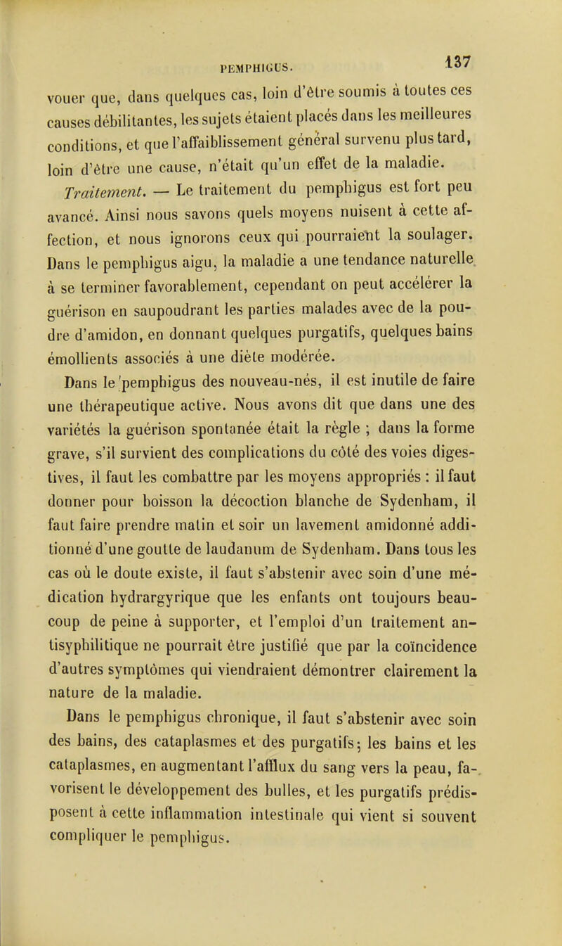 PEMPHIGUS. vouer que, dans quelques cas, loin d'être soumis à toutes ces causes débilitantes, les sujets étaient placés dans les meilleures conditions, et queTaffaiblissement général survenu plus tard, loin d'être une cause, n'était qu'un effet de la maladie. Traitement. — Le traitement du pemphigus est fort peu avancé. Ainsi nous savons quels moyens nuisent à cette af- fection, et nous ignorons ceux qui pourraient la soulager. Dans le pemphigus aigu, la maladie a une tendance naturelle à se terminer favorablement, cependant on peut accélérer la guérison en saupoudrant les parties malades avec de la pou- dre d'amidon, en donnant quelques purgatifs, quelques bains émollients associés à une diète modérée. Dans le'pemphigus des nouveau-nés, il est inutile de faire une thérapeutique active. Nous avons dit que dans une des variétés la guérison spontanée était la règle ; dans la forme grave, s'il survient des complications du côté des voies diges- tives, il faut les combattre par les moyens appropriés : il faut donner pour boisson la décoction blanche de Sydenham, il faut faire prendre matin et soir un lavement amidonné addi- tionné d'une goutte de laudanum de Sydenham. Dans tous les cas où le doute existe, il faut s'abstenir avec soin d'une mé- dication hydrargyrique que les enfants ont toujours beau- coup de peine à supporter, et l'emploi d'un traitement an- tisyphilitique ne pourrait être justifié que par la coïncidence d'autres symptômes qui viendraient démontrer clairement la nature de la maladie. Dans le pemphigus chronique, il faut s'abstenir avec soin des bains, des cataplasmes et des purgatifs; les bains et les cataplasmes, en augmentant l'afflux du sang vers la peau, fa-, vorisent le développement des bulles, et les purgatifs prédis- posent à cette inflammation intestinale qui vient si souvent compliquer le pemphigus.