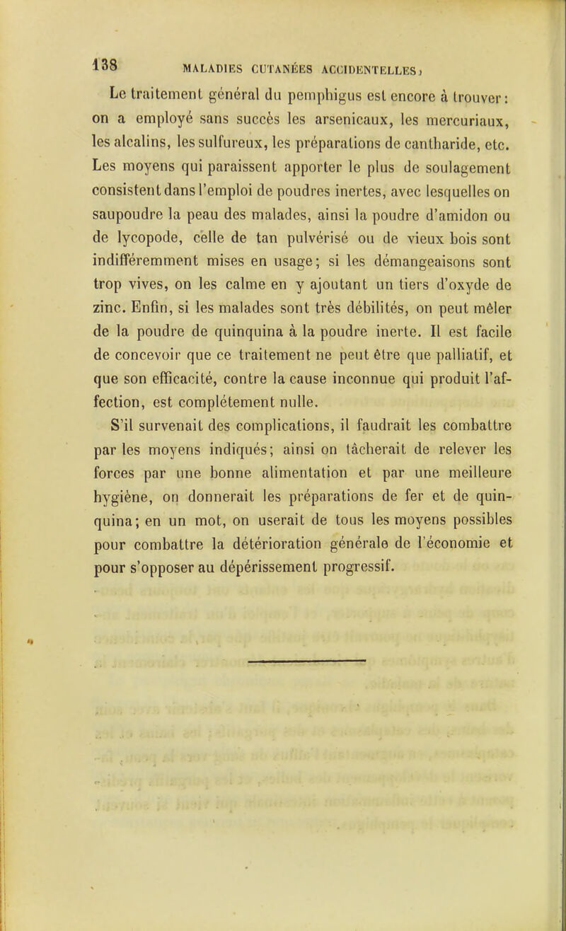 Le traitement général du pemphigus est encore à trouver: on a employé sans succès les arsenicaux, les mercuriaux, les alcalins, les sulfureux, les préparations de cantharide, etc. Les moyens qui paraissent apporter le plus de soulagement consistent dans l'emploi de poudres inertes, avec lesquelles on saupoudre la peau des malades, ainsi la poudre d'amidon ou de lycopode, celle de tan pulvérisé ou de vieux bois sont indifféremment mises en usage; si les démangeaisons sont trop vives, on les calme en y ajoutant un tiers d'oxyde de zinc. Enfin, si les malades sont très débilités, on peut mêler de la poudre de quinquina à la poudre inerte. Il est facile de concevoir que ce traitement ne peut être que palliatif, et que son efficacité, contre la cause inconnue qui produit l'af- fection, est complètement nulle. S'il survenait des complications, il faudrait les combattre parles moyens indiqués; ainsi on tâcherait de relever les forces par une bonne alimentation et par une meilleure hygiène, on donnerait les préparations de fer et de quin- quina; en un mot, on userait de tous les moyens possibles pour combattre la détérioration générale de l'économie et pour s'opposer au dépérissement progressif.