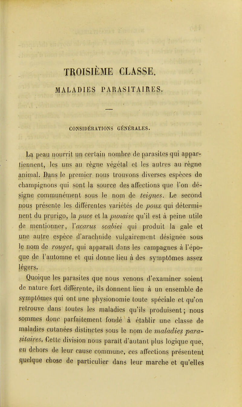 TROISIÈME CLASSE. MALADIES PARASITAIRES. CONSIDÉRATIONS GÉNÉRALES. La peau iiourrit qfi certain nombre de parasites qui appar- tiennent, les uns au règne végétal et les autres au règne animal. Dans le premier nous trouvons diverses espèces de champignons qui sont la source des affections que l'on dé- signe communément sous le nom de teignes. Le second nous présente les différentes variétés de poux qui détermi- nent du prurigo, la puce et \à punaise qu'il est à peine utile de mentionner, Vacarus scabiei qui produit la gale et une autre espèce d'arachnide vulgairement désignée sous le nom de rouget, qui apparaît dans les campagnes à l'épo- que de l'automne et qui donne lieu à des symptômes assez légers. Quoique les parasites que nous venons d'examiner soient de nature fort différente, ils donnent lieu à un ensemble de symptônies qui ont une physionomie toute spéciale et qu'on retrouve dans toutes les maladies qu'ils produisent; nous sommes donc parfaitement fondé à établir une classe de maladies cutanées distinctes sous le nom de maladies para- sitaires. Cette division nous paraît d'autant plus logique que, en dehors de leur cause commune, ces affections présentent quelque chose de particulier dans leur marche et qu'elles