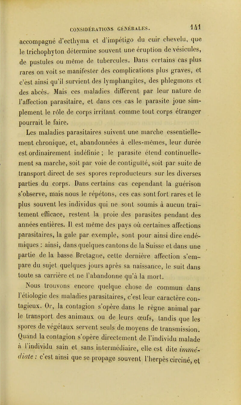CONSIDÉRATIONS GI'NÉnALKS. lU accompagné d'ectliyma et d'impétigo du cuir chevelu, que le Irichophyton détermine souvent une éruption de vésicules, de pustules ou même de tubercules. Dans certains cas plus rares on voit se manifester des complications plus graves, et c'èst ainsi qu'il survient des lymphangites, des phlegmons et des abcès. Mais ces maladies diffèrent par leur nature de l'affection parasitaire, et dans ces cas le parasite joue sim- plement le rôle de corps irritant comme tout corps étranger pourrait le faire. Les maladies parasitaires suivent une marche essentielle- ment chronique, et, abandonnées à elles-mêmes, leur durée est ordinairement indéfinie; le parasite étend continuelle- ment sa marche, soit par voie de contiguïté, soit par suite de transport direct de ses spores reproducteurs sur les diverses parties du corps. Dans certains cas cependant la guérison s'observe, mais nous le répétons, ces cas sont fort rares et le plus souvent les individus qui ne sont soumis à aucun trai- tement efficace, restent la proie des parasites pendant des années entières. Il est même des pays où certaines affections parasitaires, la gale par exemple, sont pour ainsi dire endé- miques : ainsi, dans quelques cantons de la Suisse et dans une partie de la basse Bretagne, cette dernière affection s'em- pare du sujet quelques jours après sa naissance, le suit dans toute sa carrière et ne l'abandonne qu'à la mort. Nous trouvons encore quelque chose de commun dans réliologie des maladies parasitaires, c'est leur caractère con- tagieux. Or, la contagion s'opère dans le règne animal par le transport des animaux ou de leurs œufs, tandis que les spores de végétaux servent seuls de moyens de transmission. Quand la contagion s'opère directement de l'individu malade à l'individu sain et sans intermédiaire, elle est dite immé- diate : c'est ainsi que se propage souvent l'herpès circiné, çt