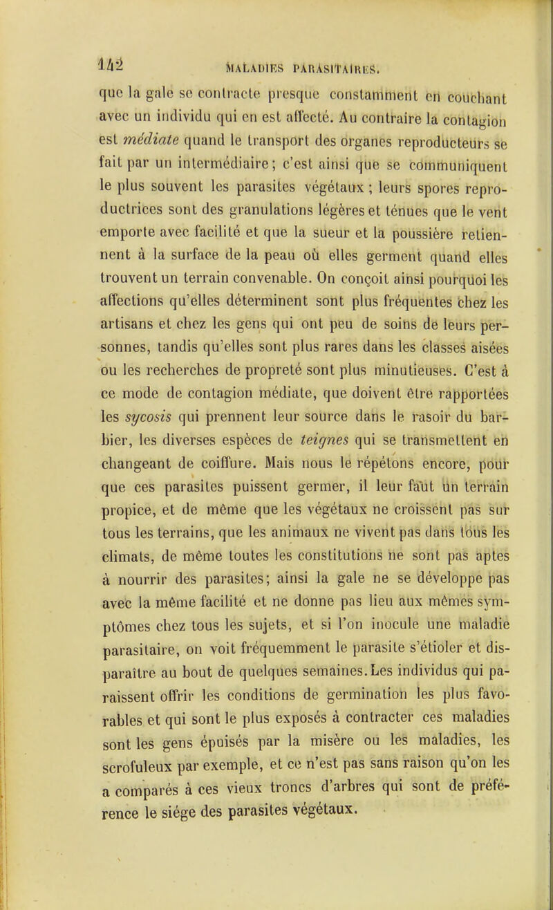 que la gale se conlracte presque constamment ert couchant avec un individu qui en est alïecté. Au contraire la contagion est médiate quand le transport des organes reproducteurs se fait par un intermédiaire; c'est ainsi que se communiquent le plus souvent les parasites végétaux ; leurs spores repro- ductrices sont des granulations légères et ténues que le vent emporte avec facilité et que la sueur et la poussière retien- nent à la surface de la peau oii elles germent quand elles trouvent un terrain convenable. On conçoit ainsi poui-quoi les affections qu'elles déterminent soilt plus fréquentes chez les artisans et chez les gens qui ont peu de soins de leurs per- sonnes, tandis qu'elles sont plus rares dans les classes aisées ou les recherches de propreté sont plus minutieuses. C'est à ce mode de contagion médiate, que doivent être rapportées les sycosis qui prennent leur source dans le rasoir du bar- bier, les diverses espèces de teignes qui se transmettent ëh changeant de coiffure. Mais nous lé répétons encore, poui' que ces parasites puissent germer, il leur faut ùn terrain propice, et de même que les végétaux ne croissent pas sur tous les terrains, que les animaux ne vivent pas dans tous les climats, de même toutes les constitutions ne sont pas aptes à nourrir des parasites; ainsi la gale ne se développe pas avec la même facilité et ne donne pas lieu aux mêmes sym- ptômes chez tous les sujets, et si l'on inocule une maladie parasitaire, on voit fréquemment le parasite s'étioler et dis- paraître au bout de quelques semaines. Les individus qui pa- raissent offrir les conditions de germination les plus favo- rables et qui sont le plus exposés à contracter ces maladies sont les gens épuisés par la misère ou les maladies, les scrofuleux par exemple, et ce n'est pas sans raison qu'on les a comparés à ces vieux troncs d'arbres qui sont de préfé- rence le siège des parasites végétaux.