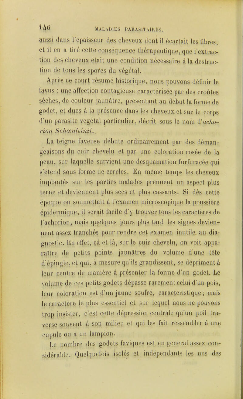 MALADIliS l'AlUSlTAlRIîS. Qussi dans l'épaisseur des clieveux dont il écarlait les fibres, et il en a tiré celte conséquence ihérapcutique, que l'exlrac- lion des cheveux était une condition nécessaire à la desti-uc- lion de tous les spores du végétal. Après ce court résumé historique, nous pouvons définir le favus : une affection contagieuse caractérisée par des croûtes sèches, de couleur jaunâtre, présentant au début la forme de godet, et dues à la présence dans les cheveux et sur le corps d'un parasite végétal particuher, décrit sous le nom à'acho- rion Schœnleinii.. La teigne faveuse débute ordinairement par des déman- geaisons du cuir chevelu et par une coloration rosée de la peau, sur laquelle survient une desquamation furfuracée qui s'étend sous forme de cercles. En même temps les cheveux implantés sur les parties malades prennent un aspect plus terne et deviennent plus secs et plus cassants. Si dès cette époque on soumettait à l'examen microscopique la poussière épidermique, il serait facile d'y trouver tous les caractères de l'achorion, mais quelques jours plus tard les signes devien- nent assez tranchés pour rendre cet examen inutile, au dia- gnostic. En effet, çà et là, sur le cuir chevelu, on voit appa- raître de petits points jaunâtres du volume d'une tête d'épingle, et qui, à mesure qu'ils grandissent, se dépriment à jeur centre de manière à présenter la forme d'un godet. Le volume de ces petits godets dépasse rarement celui d'un pois, leur coloration est d'un jaune soufré, caractéristique; mais le caractère le plus essentiel et sur lequel nous ne pouvons trop insister, c'est celte dépression centrale qu'un poil tra- verse souvent à sori milieu et qui les fait ressembler à une cupule ou à un lampion. Le nombre des godets faviques est en général assez con- sidérable. Quelquefois isolés et indépendants les uns des