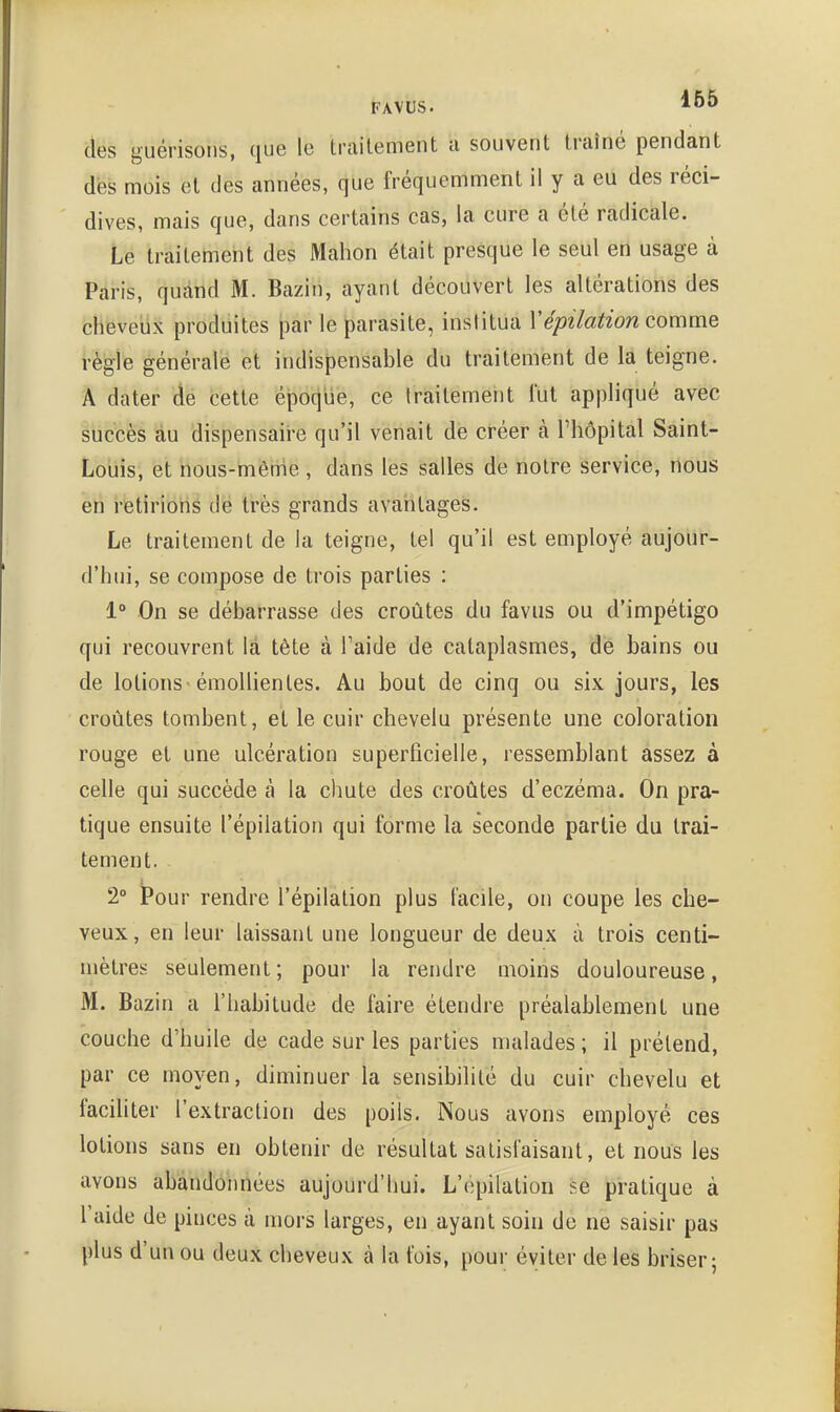 des guérisons, que le traitement a souvent traîné pendant dès mois et des années, que fréquemment il y a eu des réci- dives, mais que, dans certains cas, la cure a été radicale. Le traitement des Mahon était presque le seul ert usage à Paris, quand M. Bazin, ayant découvert les altérations des cheveiix produites j3ar le parasite, institua Vépilation comme régie générale et indispensable du traitement de la teigne. A dater dé cette époque, ce traitement lut appliqué avec succès au dispensaii-e qu'il venait de créer à l'hôpital Saint- LoLiis, et hous-mêtrie , dans les salles de notre service, nous en retirions dé très grands avaritages. Le traitement de la teigne, tel qu'il est employé aujour- d'hui, se compose de trois parties : 1° On se débarrasse des croûtes du faviis ou d'impétigo qui recouvrent là tête à Faide de cataplasmes, de bains ou de lotions-émollienles. Au bout de cinq ou six jours, les croûtes tombent, et le cuir chevelu présente une coloration rouge et une ulcération superficielle, ressemblant assez à celle qui succède à la chute des croûtes d'eczéma. On pra- tique ensuite l'épilation qui forme la seconde partie du trai- tement. 2° Pour rendre l'épilation plus facile, on coupe les che- veux, en leur laissant une longueur de deux à trois centi- mètres seulement ; pour la rendre moins douloureuse, M. Bazin a l'habitude de faire étendre préalablement une couche d'huile de cade sur les parties malades ; il prétend, par ce moyen, diminuer la sensibilité du cuir chevelu et facihter l'extraction des poils. Nous avons employé ces lotions sans en obtenir de résultat satisfaisant, et nous les avons abandonnées aujourd'liui. L'épilation se pratique à l'aide de pinces à mors larges, en ayant soin de ne saisir pas plus d'un ou deux cheveux à la fois, pour éviter de les briser;