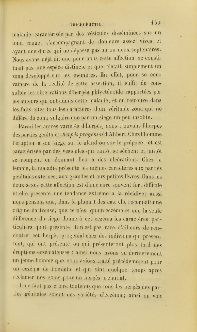 tlllCHOi?HYTIIC. ^0-' maladie caraclérisée par des vésicules disséminées sur un fond rouge, s'accompagnant de douleurs assez vives et ayant une durée qui ne dépasse pas un ou deux septénaires. Nous avons déjà dit que pour nous cette affection ne consti- tuait pas une espèce distincte et que c'était simplement un zona développé sur les membres. En effet, pour se con- vaincre de la réalité de cette assertion, il suffit de con- sulter les observations d'berpès phlycténoïde rapportées par les auteurs qui ont admis cette maladie, et on retrouve dans les faits cités tous les caractères d'un véritable zona qui ne diffère du zona vulgaire que par un siège un peu insolite. Parmi les autres variétés d'herpès, nous trouvons l'herpès des parties génitales, herpès /^ro^em'rt/d'Alibert.Chez l'homme l'éruption a son siège sur le gland ou sur le prépuce, et est caraclérisée par des vésicules qui tantôt se sèchent et tantôt se rompent en donnant lieu à des ulcérations. Chez la femme, la maladie présente les mêmes caractères aux parties génitales externes, aux grandes et aux petites lèvres. Dans les deux sexes cette affection est d'une cure souvent fort difficile et elle présente une tendance extrême à la récidive; aussi nous pensons que, dans la plupart des cas, elle reconnaît une origine dartreuse, que ce n'est qu'un eczéma et que la seule différence du siège donne à cet eczéma les caractères par- ticuliers qu'il présente. Il n'est pas rare d'ailleurs de ren- contrer cet herpès progénial chez des individus qui présen- tent, qui ont présenté ou qui présenteront plus tard des éruptions eczémateuses : ainsi nous avons vu dernièrement un jeune homme que nous avions traité précédemment pour un eczéma de l'ombilic et qui vint quelque temps après réclamer nos soins pour un herpès prépulial. Il ne faut pas croire toutefois que tous les herpès des par- ties génitales soient des variétés d'eczéma; ainsi on voit