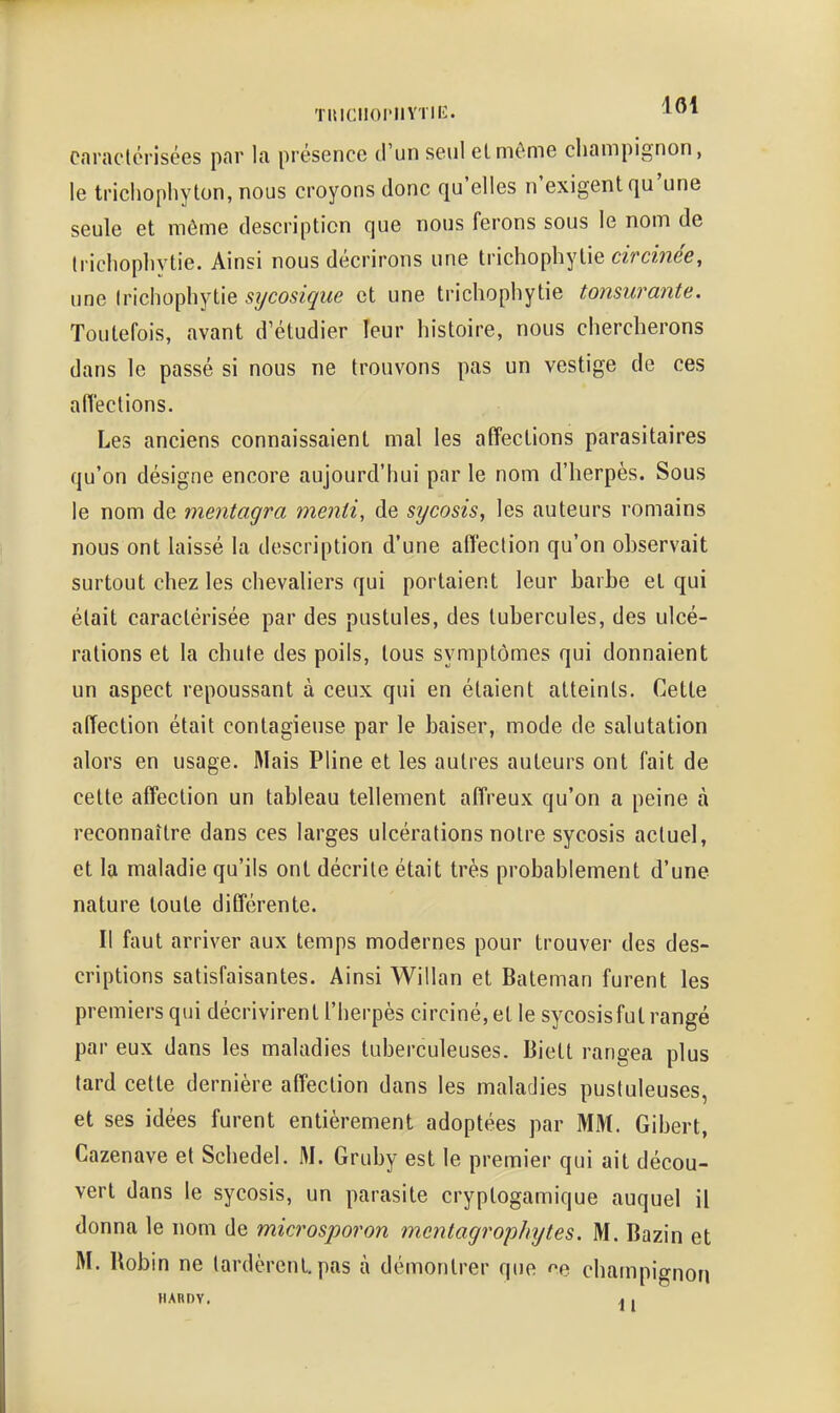 TUICIlOrlIYTIlî. caraclérisées par la présence d'un seul elméme champignon, le trichophyton, nous croyons donc qu'elles n'exigent qu'une seule et même description que nous ferons sous le nom de Iricliopbytie. Ainsi nous décrirons une trichophylie circinée, une Irichophytie sycosique et une trichophytie tonsurante. Toutefois, avant d'étudier leur histoire, nous chercherons dans le passé si nous ne trouvons pas un vestige de ces affections. Les anciens connaissaient mal les affections parasitaires qu'on désigne encore aujourd'hui par le nom d'herpès. Sous le nom de mentagra menti, de sycosis, les auteurs romains nous ont laissé la description d'une affection qu'on observait surtout chez les chevaliers qui portaient leur barbe et qui était caractérisée par des pustules, des tubercules, des ulcé- rations et la chute des poils, tous symptômes qui donnaient un aspect repoussant à ceux qui en étaient atteints. Cette affection était contagieuse par le baiser, mode de salutation alors en usage. Mais Pline et les autres auteurs ont fait de cette affection un tableau tellement affreux qu'on a peine à reconnaître dans ces larges ulcérations notre sycosis actuel, et la maladie qu'ils ont décrite était très probablement d'une nature toute différente. Il faut arriver aux temps modernes pour trouver des des- criptions satisfaisantes. Ainsi Willan et Bateman furent les premiers qui décrivirenll'herpès circiné, et le sycosis fut rangé par eux dans les maladies tuberculeuses. Biett rangea plus tard cette dernière affection dans les maladies pustuleuses, et ses idées furent entièrement adoptées par MM. Gibert, Cazenave et Schedel. M. Gruby est le premier qui ait décou- vert dans le sycosis, un parasite cryptogamique auquel il donna le nom de microsporon mcnlagrophytes. M. Bazin et M. Robin ne tardèrent, pas à démontrer que champignon HARDY. , ,