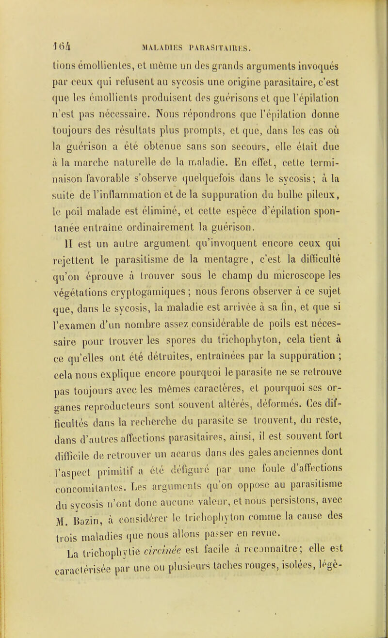 Ili/i MAL\nir.S PARASITAIUKS. lions émollicnlcs, cl môme un des grands argumenls invoqués par ceux qui refusenl au sycosis une origine parasitaire, c'est que les émoUicnts produisent dos guérisons et que Tépilalion n'est pas nécessaire. Nous répondrons que l'cpilation donne toujours des résultats plus prompts, et que, dans les cas où la guérison a été obtenue sans son secours, elle était due à la marche naturelle de la maladie. En effet, cette termi- naison favorable s'observe quelquefois dans le sycosis; à la suite de l'inllammation et de la suppuration du bulbe pileux, le poil malade est éliminé, et cette espèce d'épilation spon- tanée entraîne ordinairement la guérison. II est un autre argument qu'invoquent encore ceux qui rejettent le parasitisme de la mentagre, c'est la difficulté qu'on éprouve à trouver sous le champ du microscope les végétations cryplogamiques ; nous ferons observer à ce sujet que, dans le sycosis, la maladie est arrivée à sa fin, et que si l'examen d'un nombre assez considérable de poils est néces- saire pour trouver les spores du trichophyton, cela tient à ce qu'elles ont été détruites, entraînées par la suppuration ; cela nous explique encore pourquoi le parasite ne se retrouve pas toujours avec les mêmes caractères, et pourquoi ses or- ganes reproducteurs sont souvent altérés, déformés, ('es dif- ficultés dans la recherche du parasite se trouvent, du reste, dans d'autres affections parasitaires, ainsi, il est souvent fort difficile de retrouver un acarus dans des gales anciennes dont l'aspect primitif a clé défiguré par une foule d'affections concomitantes. Les arguments qu'on oppose au parasitisme du svcosis n'ont donc aucune valeur, et nous persistons, avec M. liazin, à considérer le trichophyton connue la cause des trois maladies que nous allons passer en revue. La trichophylie circlnée est facile à reconnaître; elle est caractérisée par une ou plusieurs taches rouges, isolées, légè-