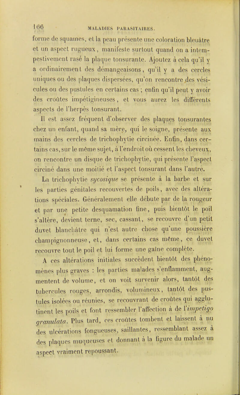 forme de squames, el la peau présente une coloration bleuâtre et un aspect rugueux, manifeste surtout quand on a intem- pestivement rasé la plaque lonsurante. Ajoutez à cela qu'il y a ordinairement des démangeaisons, qu'il y a des cercles uniques ou des plaques dispersées, qu'on rencontre des vési- cules ou des pustules en certains cas ; enfin qu'il peut y avoir des croûtes impétigineuses, et vous aurez les différents aspects de l'herpès tonsurant. Il est assez fréquent d'observer des plaques tonsurantes chez un enfant, quand sa mère, qui le soigne, présente aux mains des cercles de trichophytie circinée. Enfin, dans cer- tains cas, sur le même sujet, à l'endroit où cessent les cheveux, on rencontre un disque de trichophytie, qui présente l'aspect circiné dans une moitié et l'aspect tonsurant dans l'autre. La trichophytie sycosique se présente à la barbe et sur les parties génitales recouvertes de poils, avec des altéra- tions spéciales. Généralement elle débute par de la rougeur et par une petite desquamation fine, puis bientôt le poil s'altère, devient terne, sec, cassant, se recouvre d'un petit duvet blanchâtre qui n'est autre chose qu'une poussière champignonneuse, et, dans certains cas môme, ce duvet recouvre tout le poil et lui forme une gaîne complète. A ces altérations initiales succèdent bientôt des phéno- mènes plus graves : les parties malades s'enflamment, aug- mentent de volume, et on voit survenir alors, tantôt des tubercules rouges, arrondis, volumineux, tantôt des pus- tules isolées ou réunies, se recouvrant de croûtes qui agglu- tinent les poils et font ressembler l'affection à de Vimpetigo granulata. Plus tard, ces croûtes tombent et laissent à nu des ulcérations fongueuses, saillantes, ressemblant assez à des plaques muqueuses et donnant à la figure du malade un aspect vraiment repoussant.