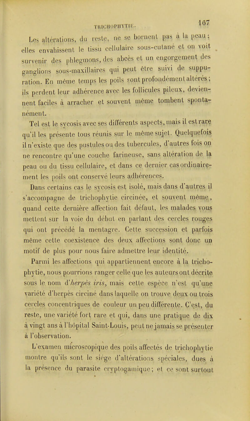 TlUGiioriivTii;. Les altérations, du reste, ne se bornent i^as a la peau ; elles envahissent le tissu cellulaire sous-cutané et on voit survenir des phlegmons, des abcès et un engorgement des ganglions sous-maxillaires qui peut être suivi de suppu- ration. En même temps les poils sont profondément altérés ; ils perdent leur adhérence avec les follicules pileux, devien- nent faciles à arracher et souvent même tombent sponta- nément. Tel est le sycosis avec ses différents aspects, mais il est rare qu'il les présente tous réunis sur le même sujet. Quelquefois il n'existe que des pustules ou des tubercules, d'autres fois on ne rencontre qu'une couche farineuse, sans altération de la peau ou du tissu cellulaire, et dans ce dernier casordinairç- ment les poils ont conservé leurs adhérences. Dans certains cas le sycosis est isolé, mais dans d'autres il s'accompagne de trichophytie circinée, et souvent mêm^, quand cette dernière affection fait défaut, les malades vous mettent sur la voie du début en parlant des cercles rouges qui ont précédé la mentagre. Cette succession et parfois même cette coexistence des deux affections sont donc un motif de plus pour nous faire admettre leur identité. Parmi les affections qui apparlieiment encore à la tricho- phytie, nous pourrions ranger celle que les auteurs ont décrite sous le nom A'herpès iris, mais cette espèce n'est qu'une variété d'herpès circiné dans laquelle on trouve deux ou trois cercles concentriques de couleur un peu différente. C'est, du reste, une variété fort rare et qui, dans une pratique de dix à vingt ans à l'hôpital Saint-Louis, peut ne jamais se présenter à l'observation. L'examen microscopique des poils affectés de trichophytie montre qu'ils sont le siège d'altérations spéciales, dues à la présence du parasite cryptogamique ; et ce sont surtout