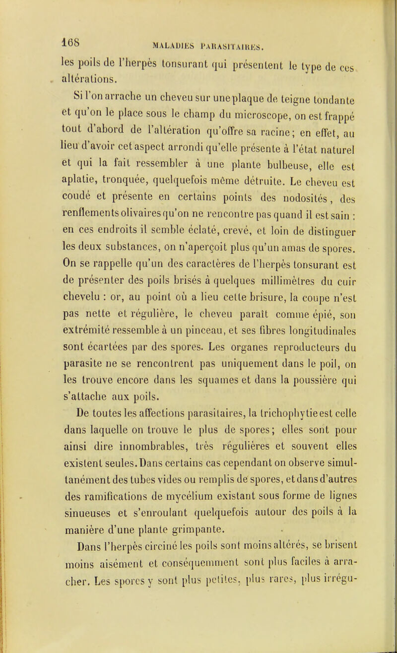 les poils de l'herpès lonsurant qui présenlent le type de ces altérations. Si l'on arrache un cheveu sur une plaque de teigne tondante et qu'on le place sous le champ du microscope, on est frappé tout d'abord de l'altération qu'offre sa racine; en effet, au lieu d'avoir cet aspect arrondi qu'elle présente à l'état naturel et qui la fait ressembler à une plante bulbeuse, elle est aplatie, tronquée, quelquefois môme détruite. Le cheveu est coudé et présente en certains points des nodosités, des renflementsolivairesqu'on ne rencontre pas quand il estsain : en ces endroits il semble éclaté, crevé, et loin de distinguer les deux substances, on n'aperçoit plus qu'un amas de spores. On se rappelle qu'un des caractères de l'herpès tonsurant est de présenter des poils brisés à quelques millimètres du cuir chevelu : or, au point oii a lieu celte brisure, la coupe n'est pas nette et régulière, le cheveu paraît comme épié, son extrémité ressemble à un pinceau, et ses fibres longitudinales sont écartées par des spores. Les organes reproducteurs du parasite ne se rencontrent pas uniquement dans le poil, on les trouve encore dans les squames et dans la poussière qui s'attache aux poils. De toutes les affections parasitaires, la trichophytieest celle dans laquelle on trouve le plus de spores; elles sont pour ainsi dire innombrables, très régulières et souvent elles existent seules.Dans certains cas cependant on observe simul- tanément des tubes vides ou remplis despores, et dans d'autres des ramifications de mycélium existant sous forme de lignes sinueuses et s'enroulant quelquefois autour des poils à la manière d'une plante grimpante. Dans l'herpès circiné les poils sont moins altérés, se brisent moins aisément et conséquemment sont plus faciles à arra- cher. Les spores y sont plus pclile?. plus rares, [)lus irrégu-