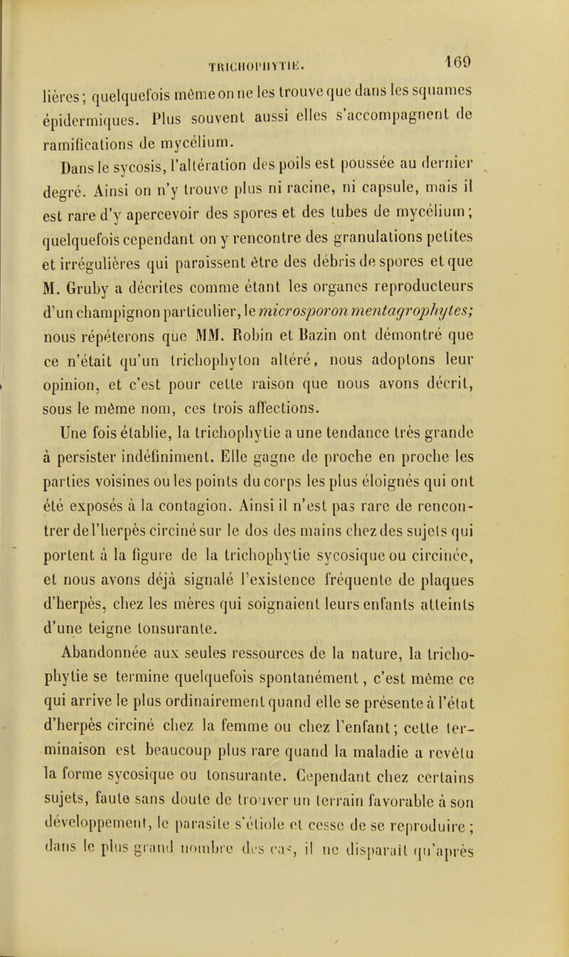 lièrcs; quelquel'ois môme on ne les trouve que dans les squames épidermiques. Plus souvent aussi elles s'accompagnent de ramifications de mycélium. Dans le sycosis, l'altéralion des poils est poussée au dernier degré. Ainsi on n'y trouve plus ni racine, ni capsule, mais il est rare d'y apercevoir des spores et des tubes de mycélium; quelquefois cependant on y rencontre des granulations petites et irrégulières qui paraissent être des débris de spores et que M. Gruby a décrites comme étant les organes reproducteurs d'un champignon particulier, le microsporon mentagrophytes; nous répéterons que MM. Robin et Bazin ont démontré que ce n'était qu'un trichopbyton altéré, nous adoptons leur opinion, et c'est pour cette raison que nous avons décrit, sous le même nom, ces trois affections. Une fois établie, la tricbopbytie a une tendance très grande à persister indéfiniment. Elle gagne de proche en proche les parties voisines ou les points du corps les plus éloignés qui ont été exposés à la contagion. Ainsi il n'est pas rare de rencon- trer de l'herpès circinésur le dos des mains chez des sujets qui portent à la figure de la tricbopbytie sycosiqueou circinéc, et nous avons déjà signalé l'existence fréquente de plaques d'herpès, chez les mères qui soignaient leurs enfants atteints d'une teigne lonsuranle. Abandonnée aux seules ressources de la nature, la tricbo- pbytie se termine quelquefois spontanément, c'est même ce qui arrive le plus ordinairement quand elle se présente à l'état d'herpès circiné chez la femme ou chez l'enfant; celte ter- minaison est beaucoup plus rare quand la maladie a revêtu la forme sycosique ou lonsurante. Cependant chez certains sujets, faute sans doute de trouver un terrain favorable à son développement, le parasite s'étiole et cesse de se reproduire ; dans le plus grand nombre drs (m^-, il ne disparait qu'après