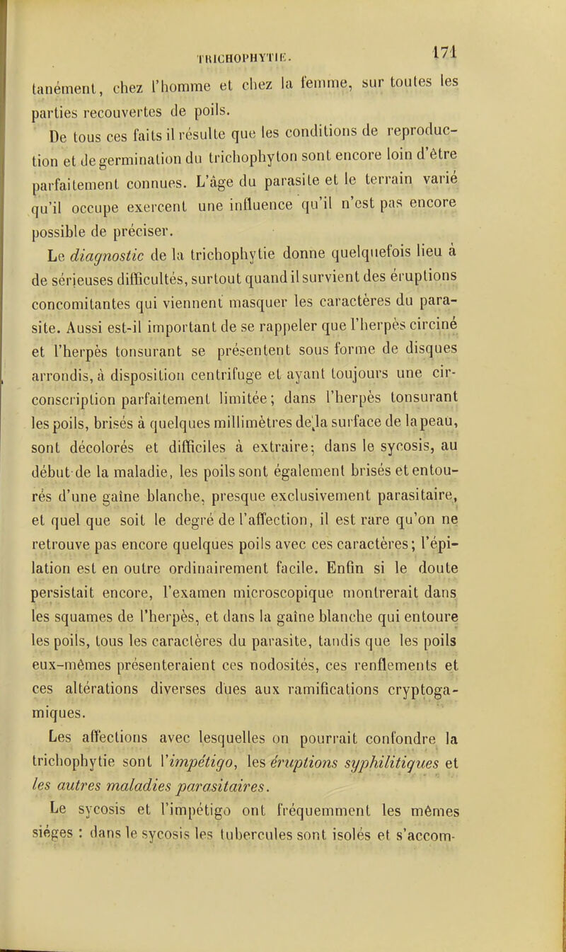 TUICHOPHYTIi:. i^l tanément, chez l'homme et chez la femme, sur toutes les parties recouvertes de poils. ■ De tous ces faits il résulte que les conditions de reproduc- tion et de germination du trichophyton sont encore loin d'être parfaitement connues. L'âge du parasite et le terrain varié qu'il occupe exercent une influence qu'il n'est pas encore possible de préciser. Le diagnostic de la trichophytie donne quelquefois lieu à de sérieuses difficultés, surtout quand il survient des éruptions concomitantes qui viennent masquer les caractères du para- site. Aussi est-il important de se rappeler que l'herpès circiné et l'herpès tonsurant se présentent sous forme de disques arrondis, à disposition centrifuge et ayant toujours une cir- conscription parfaitement limitée; dans l'herpès tonsurant les poils, brisés à quelques millimètres de^la surface de la peau, sont décolorés et difficiles à extraire-, dans le sycosis, au début de la maladie, les poils sont également brisés et entou- rés d'une gaîne blanche, presque exclusivement parasitaire, et quel que soit le degré de l'affection, il est rare qu'on ne retrouve pas encore quelques poils avec ces caractères; l'épi- lation est en outre ordinairement facile. Enfin si le doute persistait encore, l'examen microscopique montrerait dans les squames de l'herpès, et dans la gaîne blanche qui entoure les poils, tous les caractères du parasite, tandis que les poils eux-mêmes présenteraient ces nodosités, ces renflements et ces altérations diverses dues aux ramifications cryptoga- miques. Les affections avec lesquelles on pourrait confondre la trichophytie sont Vimpétigo, éruptions syphilitigues et les autres maladies parasitaires. Le sycosis et l'impétigo ont fréquemment les mêmes sièges : dans le sycosis les tubercules sont isolés et s'accom-