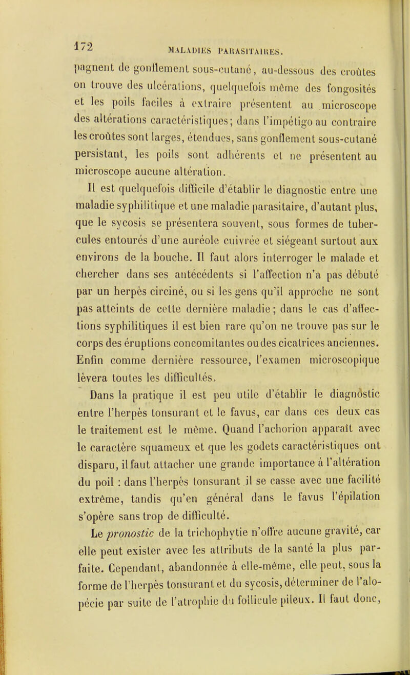 pagneiit de gonllemenl sous-cutané, au-dessous des croûtes on trouve des ulcérations, quelquefois inCme des fongosités et les poils laciles k extraire présentent au microscope des altérations caractéristiques; dans l'impétigo au contraire les croûtes sont larges, étendues, sans gonflement sous-cutané persistant, les poils sont adhérents et ne présentent au microscope aucune altération. Il est quelquefois difficile d'établir le diagnostic entre une maladie syphililique et une maladie parasitaire, d'autant plus, que le sycosis se présentera souvent, sous formes de tuber- cules entourés d'une auréole cuivrée et siégeant surtout aux environs de la bouche. Il faut alors interroger le malade et chercher dans ses antécédents si l'affection n'a pas débuté par un herpès circiné, ou si les gens qu'il approche ne sont pas atteints de cette dernière maladie ; dans le cas d'affec- tions syphilitiques il est bien rare qu'on ne trouve pas sur le corps des éruptions concomitantes oudes cicatrices anciennes. Enfin comme dernière ressource, l'examen microscopique lèvera toutes les difficultés. Dans la pratique il est peu utile d'établir le diagnostic entre l'herpès tonsurant et le favus, car dans ces deux cas le traitement est le même. Quand l'achorion apparaît avec le caractère squameux et que les godets caractéristiques ont disparu, il faut attacher une grande importance à l'altération du poil : dans l'herpès tonsurant il se casse avec une facihté extrême, tandis qu'en général dans le favus l'épilation s'opère sans trop de difficulté. Le pronostic de la tricliophytie n'offre aucune gravité, car elle peut exister avec les attributs de la santé la plus par- faite. Cependant, abandonnée à elle-même, elle peut, sous la forme de l'herpès tonsurant et du sycosis, déterminer de l'alo- pécie par suite de l'atrophie du follicule pileux. Il faut donc.