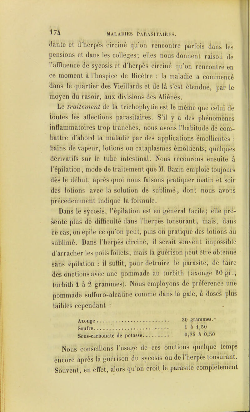 '^^A MALADIES ^AUASITAI^tES. (lante el d'herpès circiné qu'on rencontre parfois dans les pensions et dans les collèges; elles nous donnent raison de l'affluencc de sycosis et d'herpès circiné qu'on rencontre en ce moment à l'hospice de Bicètre : la maladie a commencé dans le quartier des Vieillards et de là s'est étendue, par le moyen du rasoir, aux divisions des Aliénés. Le traitement de la trichophytie est le môme que celui de toutes les affections parasitaires. S'il y a des phénomènes inflammatoires trop tranchés, nous avons l'habitude de com- battre d'abord la maladie par des applications émollientes : bains de vapeur, lotions ou cataplasmes émollients, quelques dérivatifs sur le tube intestinal. Nous recourons ensuite à l'épilation, mode de traitement que M. Bazin emploie toujours dès le début, après quoi nous faisons pratiquer matin et soir des lotions avec la solution de sublimé, dont nous avons précédemment indiqué la formule. Dans le sycosis, l'épilation esl en général facile; elle pré- sente plus de difficulté dans l'herpès tonsurant, mais, dans ce cas, on épile ce qu'on peut, puis on pratique des lotions au subhmé. Dans l'herpès circiné, il serait souvent impossible d'arracher les poils follets, mais la guérison |)eut être obtenue sans épilation : il suffit, pour détruire le parasite, de faire des onctions avec une pommade au turbith (axonge 30 gi-., turbithl à 2 grammes). Nous employons de préférence une pommade suifuro-alcaline comme dans la gale, à doses plus faibles cependant : Aïonge 30 grammes.- Soufre 1 à 1,50 Sous-carbonate de polasse 0,25 à 0,50 Nous conseillons l'usage de ces onctions quelque temps encore après la guérison du sycosis ou de l'herpès tonsurant. Souvent, en effet, alors qu'on croit le parasite complètement