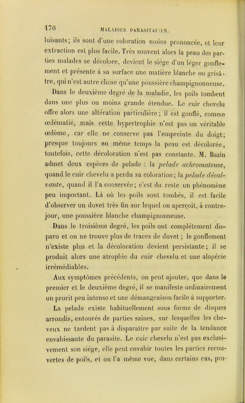 Jl.vLADir.s l'AnASiTAi::i;s. luisants; ils sont d'une coloration moins prononcée, et leur extraction est plus facile. Très souvent alors la peau des par- lies malades se décolore, devient le siège d'un léger gonfle- ment et présente à sa surface une matière blanche ou grisa- tre, qui n'est autre chose qu'une poussière champignonneuse. Dans le deuxième degré de la maladie, les poils tombent dans une plus ou moins grande étendue. Le cuir chevelu offre alors une altération particulière; il est gonflé, comme œdématié, mais cette hypertrophie n'est pas un véritable œdème, car elle ne conserve pas l'empreinte du doigt; presque toujours en même temps la peau est décolorée, toutefois, cette décoloration n'est pas conslante. M. Bazin admet deux espèces de pelade : la pelade achromateuse^ quand le cuir chevelu a perdu sa coloration; h pelade décal- vante, quand il l'a conservée; c'est du reste un phénomène peu important. Là où les poils sont tombés, il est facile d'observer un duvet très ûn sur lequel on aperçoit, à contre- jour, une poussière blanche champignonneuse. Dans le troisième degré, les poils ont complètement dis- paru et on ne trouve plus de traces de duvet ; le gonflement n'existe plus et la décoloration devien-t persistante; il se produit alors une atrophie du cuir chevelu et une alopécie irrémédiables. Aux symptômes précédents, on peut ajouter, que dans le premier et le deuxième degré, il se manifeste ordinairement un prurit peu intense et une démangeaison facile à supporter. La pelade existe habituellement sous forme de disques arrondis, entourés de parties saines, sur lesquelles les che- veux ne tardent pas à disparaître par suite de la tendance envahissante du parasite. Le cuir chevelu n'est pas exclusi- vement son siège, elle peut envahir toutes les parties recou- vertes de poils, et on l'a même vue, dans certains cas, pro-