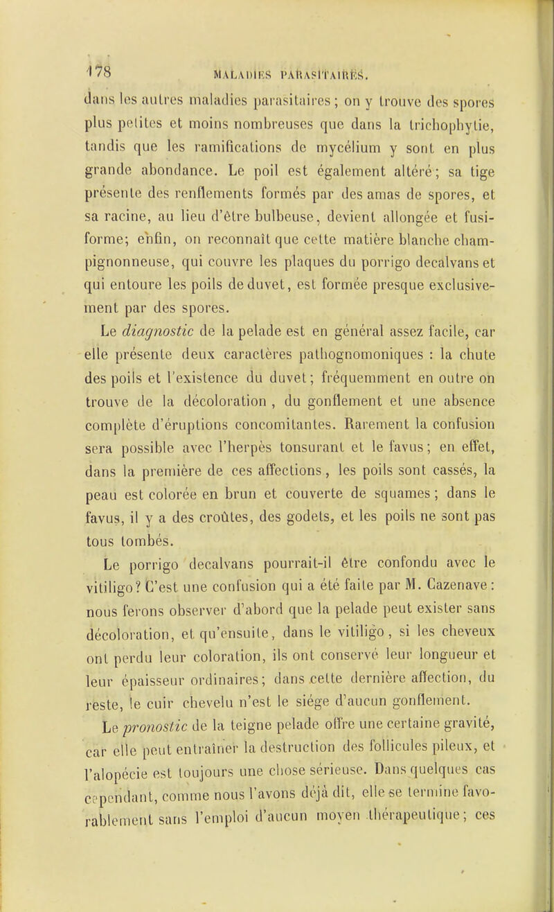 dans los autres maladies parasitaires ; on y trouve des spores plus petites et moins nombreuses que dans la trichophytie, tandis que les ramifications de mycélium y sont en plus grande abondance. Le poil est également altéré; sa tige présente des renflements formés par des amas de spores, et sa racine, au lieu d'être bulbeuse, devient allongée et fusi- forme; enfin, on reconnaît que cette matière blancbe cbam- pignonneuse, qui couvre les plaques du porrigo decalvanset qui entoure les poils de duvet, est formée presque exclusive- ment par des spores. Le diagnostic de la pelade est en général assez facile, car elle présente deux caractères patliognomoniques : la chute des poils et l'existence du duvet; fréquemment en outre on trouve de la décoloration , du gonflement et une absence complète d'éruptions concomitantes. Rarement la confusion sera possible avec l'herpès tonsuranl et le favus ; en effet, dans la première de ces afî'ections, les poils sont cassés, la peau est colorée en brun et couverte de squames ; dans le favus, il y a des croûtes, des godets, et les poils ne sont pas tous tombés. Le porrigo decalvans pourrait-il être confondu avec le vitiligo? C'est une confusion qui a été faite par M. Cazenave : nous ferons observer d'abord que la pelade peut exister sans décoloration, et qu'ensuite, dans le vitihgo, si les cheveux ont perdu leur coloration, ils ont conservé leur longueur et leur épaisseur ordinaires; dans .celte dernière affection, du reste, le cuir chevelu n'est le siège d'aucun gonflement. Le pronostic de la teigne pelade off're une certaine gravité, car elle peut entraîner la destruction des follicules pileux, et l'alopécie est toujours une chose sérieuse. Dans quelques cas cependant, comme nous l'avons déjà dit, elle se termine favo- rablement sans l'emploi d'aucun moyeu thérapeutique; ces