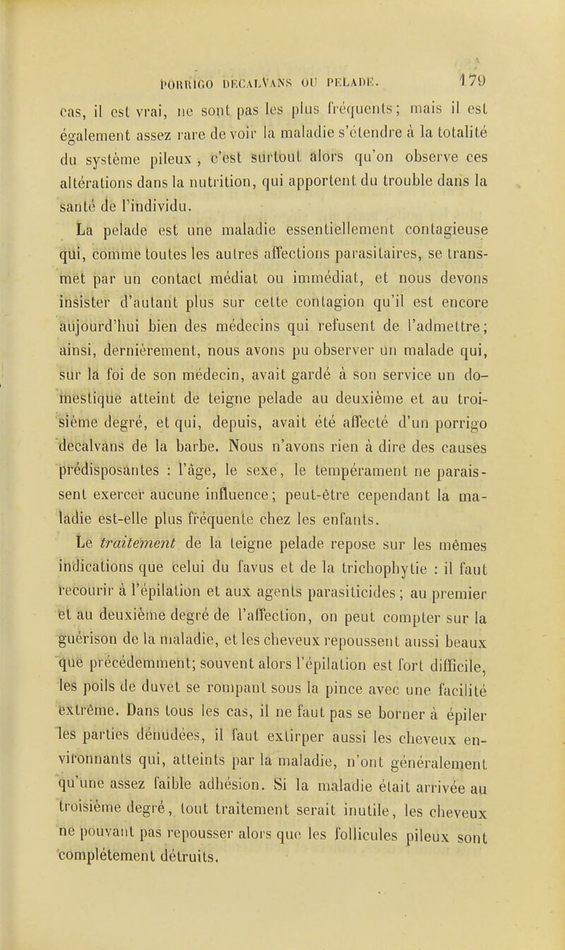 cas, il est vrai, ne sont pas les plus fréquents; mais il est également assez rare devoir la maladie s'étendre à la totalité du système pileux , c'est surtout alors qu'on observe ces altérations dans la nutrition, qui apportent du trouble dans la santé de l'individu. La pelade est une maladie essentiellement contagieuse qui, comme toutes les autres affections parasitaires, se trans- met par un contact médiat ou immédiat, et nous devons insister d'autant plus sur celte contagion qu'il est encore aujourd'hui bien des médecins qui refusent de l'admettre; ainsi, dernièrement, nous avons pu observer un malade qui, sur la foi de son médecin, avait gardé à son service un do- itiestique atteint de teigne pelade au deuxième et au troi- sième degré, et qui, depuis, avait été affecté d'un porrigo dêcàlvâns de la barbe. Nous n'avons rien à dire des causes prédisposantes : l'âge, le sexe, le tempérament ne parais- sent exercer aucune influence; peut-être cependant la ma- ladie est-elle plus fi'équente chez les enfants. Le traitement de la teigne pelade repose sur les mêmes indications que celui du favus et de la trichophytie : il faut recourir à l'épilation et aux agents parasiticides ; au premier 'el au deuxième degré de l'affection, on peut compter sur la guérison de la maladie, et les cheveux repoussent aussi beaux 'que précédemment; souvent alors l'épilation est fort difTicile, les poils de duvet se rompant sous la pince avec une facilité extrême. Dans tous les cas, il ne faut pas se borner à épiler les parties dénudées, il faut extirper aussi les cheveux en- vironnants qui, atteints par la maladie, n'ont généralement qu'une assez faible adhésion. Si la maladie était arrivée au troisième degré, tout traitement serait inutile, les cheveux ne pouvant pas repousser alors que les follicules pileux sont complètement détruits.
