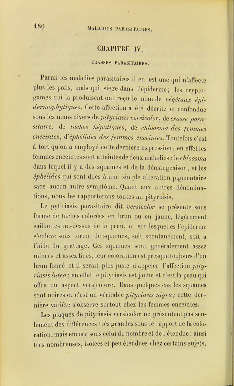 MALADIES PARASITAIRES. CHAPITRE IV. CRASSES PARASITAIRES. Parmi les maladies parasitaires il en est une qui n'affecte plus les poils, mais qui siège dans l'épiderme; les crypto- games qui la produisent ont reçu le nom de végétaux épi- dermophytiques. Cette affection a été décrite et confondue sous les noms divers de pityriasis versicolor, de crasse para- sitaire, de taches hépatiques, de chloasma des femmes enceintes^ d'éphélides des femmes enceintes. Touleïois c'est à tort qu'on a employé cette dernière expression -, en effet les femmes enceintes sont atteintesdedeux maladies : hchloasma dans lequel il y a des squames et de la démangeaison, et les éphélides qui sont dues k une simple altération pigmentaire sans aucun autre symptôme. Quant aux autres dénomina- tions, nous les rapporterons toutes au pityriasis. Le pytiriasis parasitaire dit versicolor se présente sous forme de taches colorées en brun ou en jaune, légèrement saillantes au-dessus de la peau, et sur lesquelles l'épiderme s'enlève sous forme de squames, soit spontanément, soit à l'aide du grattage. Ces squames sont généralement assez minces et assez fines, leur coloration est presque toujours d'un brun foncé et il serait plus juste d'appeler l'affeclion riasis lutea; en effet le pityriasis est jaune et c'est la peau qui offre un aspect versicolore. Dans quelques cas les squames sont noires et c'est un yén\.Qh\Q pityriasis nigra; cette der- nière variété s'observe surtout chez les femmes enceintes. Les plaques de pityriasis versicolor ne présentent pas seu- lement des différences très grandes sous le rapport de la colo- ration, mais encore sous celui du nombre et de l'étendue : ainsi très nombreuses, isolées et peu étendues chez certains sujets,
