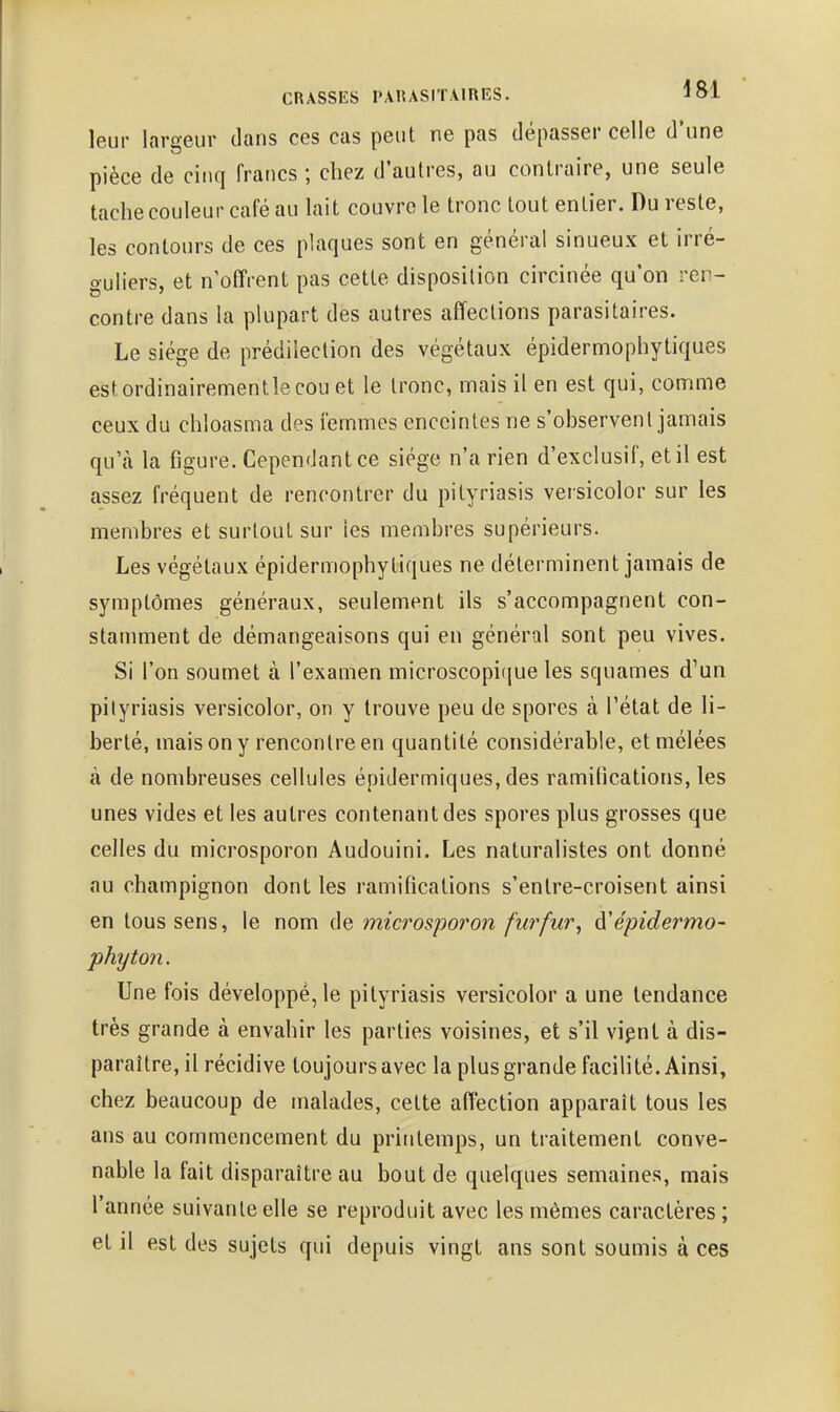 leur largeur dans ces cas peut ne pas dépasser celle d'une pièce de cinq francs ; chez d'autres, au contraire, une seule tache couleur café au lait couvre le tronc tout entier. Du reste, les contours de ces plaques sont en général sinueux et irré- guliers, et n'offrent pas cette disposition circinée qu'on ren- contre dans la plupart des autres affections parasitaires. Le siège de prédilection des végétaux épidermophytiques estordinairementlecouet le tronc, mais il en est qui, con^ime ceux du chloasma des femmes enceintes ne s'observent jamais qu'à la figure. Cependant ce siège n'a rien d'exclusif, et il est assez fréquent de rencontrer du pityriasis versicolor sur les membres et surtout sur les membres supérieurs. Les végétaux épidermophytiques ne déterminent jamais de symptômes généraux, seulement ils s'accompagnent con- stamment de démangeaisons qui en général sont peu vives. Si l'on soumet à l'examen microscopique les squames d^un pityriasis versicolor, on y trouve peu de spores à l'état de li- berté, mais on y rencontre en quantité considérable, et mêlées à de nombreuses cellules épidermiques, des ramifications, les unes vides et les autres contenant des spores plus grosses que celles du microsporon Audouini. Les naturalistes ont donné au champignon dont les ramifications s'entre-croisent ainsi en tous sens, le nom de microsporon furfur, à'épidermo- phyton. Une fois développé, le pityriasis versicolor a une tendance très grande à envahir les parties voisines, et s'il vipnt à dis- paraître, il récidive toujours avec la plus grande facilité. Ainsi, chez beaucoup de malades, cette affection apparaît tous les ans au commencement du printemps, un traitement conve- nable la fait disparaître au bout de quelques semaines, mais l'année suivante elle se reproduit avec les mêmes caractères ; et il est des sujets qui depuis vingt ans sont soumis à ces