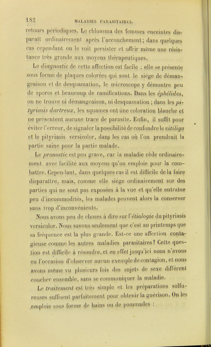 retours périodiques. Le cliloasma des femmes enceintes dis- paraît ordinairement après l'accouchement; dans quelques cas cependant on le voit persister et offrir même une résis- tance très grande aux moyens thérapeutiques. Le diagnostic de cette affection est facile : elle se présente sous forme de plaques colorées qui sont le siège de déman- geaison et de desquamation, le microscope y démontre peu de spores et beaucoup de ramifications. Dans les éphélides, on ne trouve ni démangeaison, ni desquamation ; dans \q?> pi- tyriasis dartreux, les squames ont line coloration blanche et ne présentent aucune trace de parasite. Enfin, il suffit pour éviter l'erreur, de signaler la possibilité de confondre le vitiligo et le pityriasis versicolor, dans les cas où l'on prendrait la partie saine pour la partie malade. Le pronostic grave, car la maladie cède ordinaire- ment avec facilité aux moyens qu'on emploie pour la com- battre. Cepemlanl, dans quelques cas il est difficile delà faire disparaître, mais, comme elle siège ordinairement sur des parties qui ne sont pas exposées à la vue et qu'elle entraîne peu d'incommodités, les malades peuvent alors la conserver sans trop d'inconvénients. Nous avons peu de choses à dire sur Vétiologie du pityriasis versicolor. Nous savons seulement que c'est au printemps que sa fréquence est la plus grande. Est-ce une affection conta- gieuse comme les autres maladies parasitaires? Cette ques- tion est difficile à résoudre, et en effet jusqu'ici nous n'avons eu l'occasion d'observer aucun exemple de contagion, et nous avons même vu plusieurs fois des sujets de sexe diflérent coucher ensemble, sans se communiquer la maladie. Le traitement est très simple et les préparations sulfu- reuses suffisent parfaitement pour obtenir la guérison. On les .emploie sous forme de bains ou de pommades :