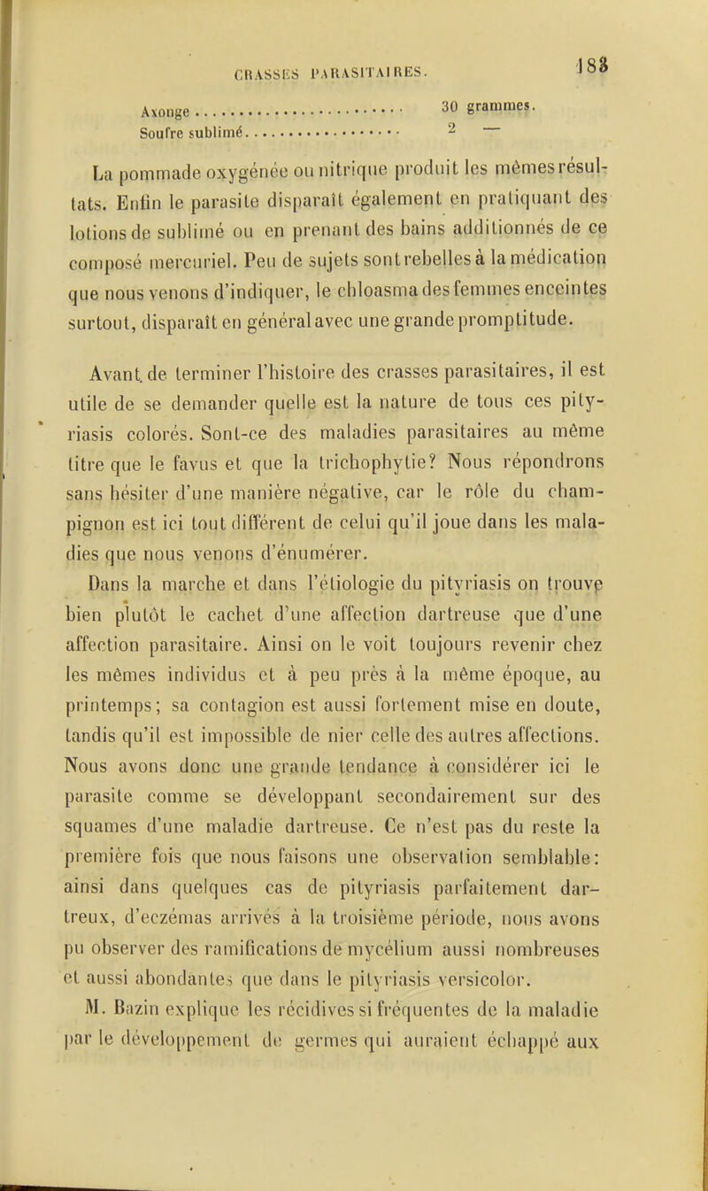 Axonge 30 grammes. Soufre sublimé 2 La pommade oxygénée ou nitrique produit les mêmes résul- tats. Enfin le parasite disparaît également en pratiquant des lotions de sublimé ou en prenant des bains additionnés de ce composé mercuriel. Peu de sujets sontrebelles à la médication que nous venons d'indiquer, le chloasma des femmes enceintes surtout, disparaît en général avec une grande promptitude. Avant.de terminer l'histoire des crasses parasitaires, il est utile de se demander quelle est la nature de tous ces pity- riasis colorés. wSont-ce des maladies parasitaires au même titre que le favus et que la trichophytie? Nous répondrons sans hésiter d'une manière négative, car le rôle du cham- pignon est ici tout différent de celui qu'il joue dans les mala- dies que nous venons d'énumérer. Dans la marche et dans l'éliologie du pityriasis on trouvp bien plutôt le cachet d'une affection dartreuse que d'une affection parasitaire. Ainsi on le voit toujours revenir chez les mêmes individus et à peu près à la même époque, au printemps; sa contagion est aussi fortement mise en doute, tandis qu'il est impossible de nier celle des autres affections. Nous avons donc une grande tendance à considérer ici le parasite comme se développant secondairement sur des squames d'une maladie dartreuse. Ce n'est pas du reste la première fois que nous faisons une observation semblable: ainsi dans quelques cas de pityriasis parfaitement dar- treux, d'eczémas arrivés à la troisième période, nous avons pu observer des ramifications de mycélium aussi nombreuses et aussi abondantes que dans le pityriasis versicolor. M. Bazin explique les récidives si fréquentes de la maladie par le développement de germes qui auraient échappé aux