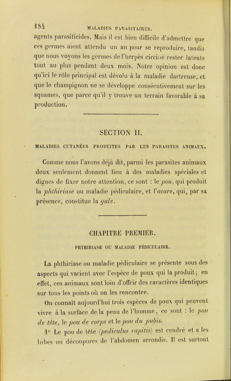 '5a M.VLADHÎS PAUASITAIRES. agenls parasilicides. Mais il est bien di(ïicile d'admettre que ces germes aient attendu un an pour se reproduire, tandis que nous voyons les germes de l'herpès circiné rester lalents tout au plus pendant deux mois. Notre opinion est donc qu'ici le rôle principal est dévo'u à la maladie dartreuse, et que le champignon ne se développe consécutivement sur les squames, que parce qu'il y trouve un terrain favorable à sa production. SECTION II. MALADIES CUTANÉES PKODUITES PAR LES PARASITES ANIMAUX. Comme nous l'avons déjà dit, parmi les parasites animaux deux seulement donnent lieu à des maladies spéciales et dignes de fixer notre attention, ce sont : le pou, qui produit la phthiriase ou maladie pédiculaire, et Vacare, qui^ par sa présence, constitue la gale. CHAPITRE PREMIER. PHTOmiASE OU MALADIE PÉDICULAIRE. La phthiriase ou maladie pédiculaire se présente sous des aspects qui varient avec l'espèce de poux qui la produit 5 en effet, ces animaux sont loin d'offrir des caractères identiques sur tous les points où on les rencontre. Un connaît aujourd'hui trois espèces de poux qui peuvent vivre à la surface delà peau de l'homme, ce sont : le pou de tête, le pou de corps et le pou du pubis. 1° Le pou de tête {pediculus v.apitis) est cendré et a les lobes ou découpures de l'abdomen arrondis. Il est surtout