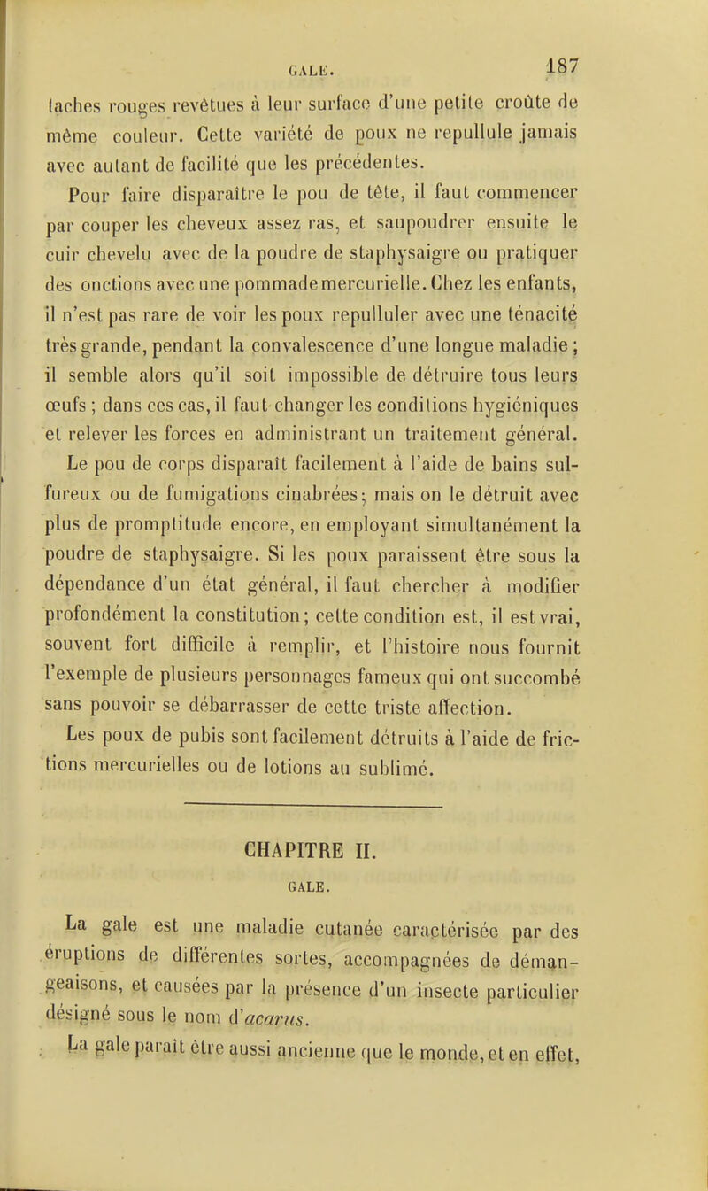 (aches rouges revêtues à leur surface d'une petite croûte de même couleur. Cette variété de poux ne repullule Jamais avec autant de facilité que les précédentes. Pour faire disparaître le pou de tête, il faut commencer par couper les cheveux assez ras, et saupoudrer ensuite le cuir chevelu avec de la poudre de staphysaigre ou pratiquer des onctions avec une pommade mercurielle. Chez les enfants, îl n'est pas rare de voir les poux repulluler avec une ténacité très grande, pendant la convalescence d'une longue maladie ; il semble alors qu'il soit impossible de détruire tous leurs œufs; dans ces cas, il faut changer les conditions hygiéniques et relever les forces en administrant un traitement général. Le pou de corps disparaît facilement à l'aide de bains sul- fureux ou de fumigations cinabrées; mais on le détruit avec plus de promptitude encore, en employant simultanément la poudre de staphysaigre. Si les poux paraissent être sous la dépendance d'un état général, il faut chercher à modifier profondément la constitution; cette condition est, il est vrai, souvent fort difficile à remplir, et l'histoire nous fournit l'exemple de plusieurs personnages fameux qui ont succombé sans pouvoir se débarrasser de cette triste affection. Les poux de pubis sont facilement détruits à l'aide de fric- tions mercurielles ou de lotions au sublimé. CHAPITRE II. GALE. La gale est une maladie cutanée caractérisée par des éruptions de différentes sortes, accompagnées de déman- geaisons, et causées par la présence d'un insecte particulier désigné sous le nom d'acariis. . ï^a gale parait être aussi ancienne que le monde, et en effet,