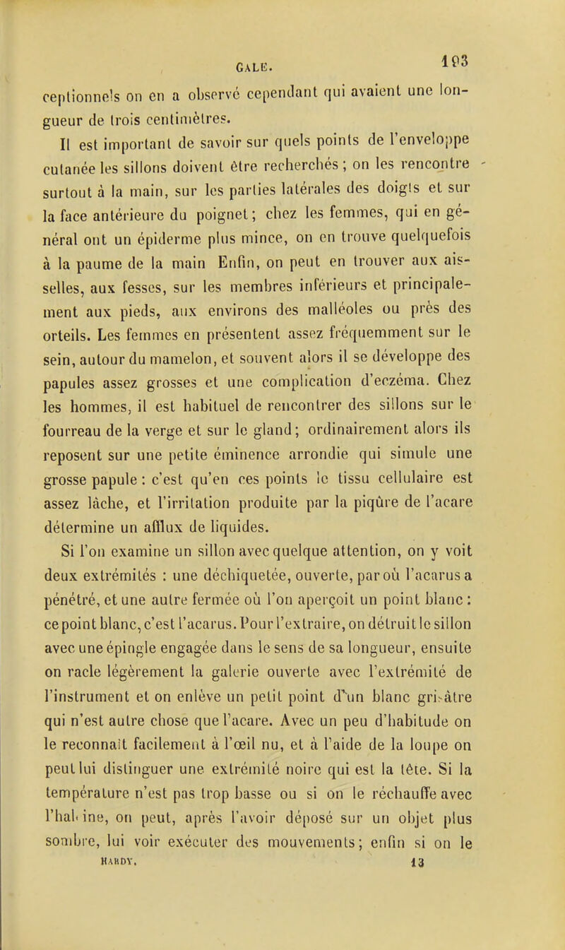 ceplionncis on en a observé cependant qui avaient une lon- gueur de trois centimètres. Il est important de savoir sur quels points de l'enveloppe cutanée les sillons doivent être recherchés ; on les rencontre surtout à la main, sur les parties latérales des doigis et sur la face antérieure du poignet; chez les femmes, qui en gé- néral ont un épidémie plus mince, on en trouve quelquefois à la paume de la main Enfin, on peut en trouver aux ais- selles, aux fesses, sur les membres inférieurs et principale- ment aux pieds, aux environs des malléoles ou près des orteils. Les femmes en présentent assez fréquemment sur le sein, autour du mamelon, et souvent alors il se développe des papules assez grosses et une complication d'eczéma. Chez les hommes, il est habituel de rencontrer des sillons sur le fourreau de la verge et sur le gland; ordinairement alors ils reposent sur une petite éminence arrondie qui simule une grosse papule : c'est qu'en ces points le tissu cellulaire est assez lâche, et l'irritation produite par la piqûre de l'acare détermine un afflux de liquides. Si l'on examine un sillon avec quelque attention, on y voit deux extrémités : une déchiquetée, ouverte, par où l'acarusa pénétré, et une autre fermée où l'on aperçoit un point blanc : ce point blanc, c'est l'acarus. Pour l'extraire, on détruit le sillon avec une épingle engagée dans le sens de sa longueur, ensuite on racle légèrement la galerie ouverte avec l'extrémité de l'instrument et on enlève un petit point d\m blanc gri.-àtre qui n'est autre chose que l'acare. Avec un peu d'habitude on le reconnaît facilement à l'œil nu, et à Taide de la loupe on peut lui distinguer une extrémité noire qui est la tête. Si la température n'est pas trop basse ou si on le réchauff'e avec rhal< ino, on peut, après l'avoir déposé sur un objet plus sombre, lui voir exécuter des mouvements; enfin si on le hakdy. 13