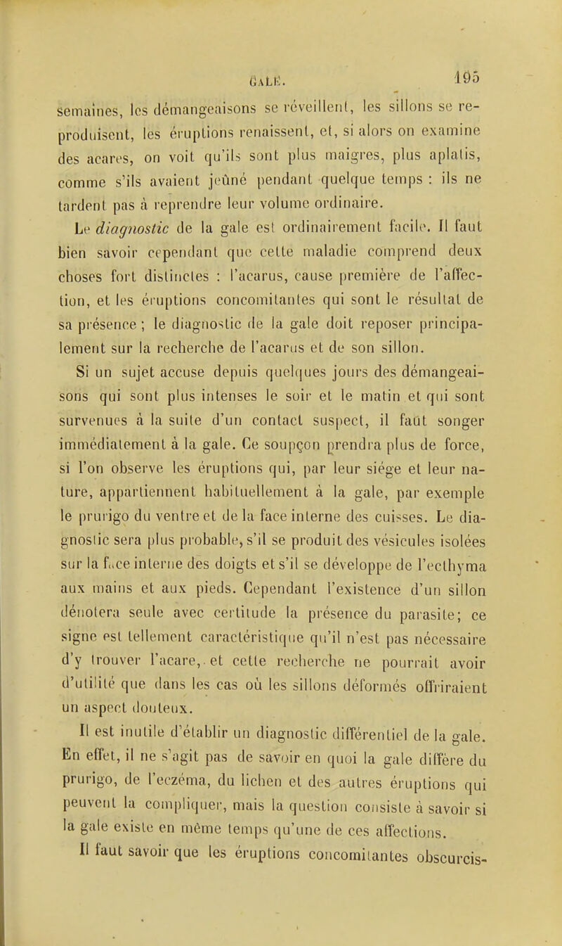 semaines, les démangeaisons se réveilleiil, les sillons se re- produisent, les éruptions renaissent, et, si alors on examine des acares, on voit qu'ils sont plus maigres, plus aplatis, comme s'ils avaient jeûné pendant quelque temps : ils ne tardent pas à reprendre leur volume ordinaire. Le diagnostic de la gale est ordinairement facil(>. Il faut bien savoir cependant que cette maladie comprend deux choses fort distinctes : l'acarus, cause première de l'aflec- lion, et les éruptions concomitantes qui sont le résultat de sa présence ; le diagnostic de la gale doit reposer principa- lement sur la recherche de l'acarus et de son sillon. Si un sujet accuse depuis quelques jours des démangeai- sons qui sont plus intenses le soir et le matin et qui sont survenues à la suite d'un contact suspect, il faut songer immédiatement à la gale. Ce soupçon prendra plus de force, si l'on observe les éruptions qui, par leur siège et leur na- ture, appartiennent habituellement à la gale, par exemple le prurigo du ventre et delà face interne des cuisses. Le dia- gnostic sera plus probable, s'il se produit des vésicules isolées sur la f(.ce interne des doigts et s'il se développe de l'ecthyma aux mains et aux pieds. Cependant l'existence d'un sillon dénotera seule avec certitude la présence du parasite; ce signe est tellement caractéristique qu'il n'est pas nécessaire d'y trouver racare,.et cette recherche ne pourrait avoir d'utilité que dans les cas où les sillons déformés offriraient un aspect douteux. Il est inutile d'établir un diagnostic différentiel de la gale. En effet, il ne s'agit pas de savoir en quoi la gale diffère du prurigo, de l'eczéma, du lichen et des autres éruptions qui peuvent la compliquer, mais la question coiisisle à savoir si la gale existe en même temps qu'une de ces affections. Il faut savoir que les éruptions concomilantes obscurcis-