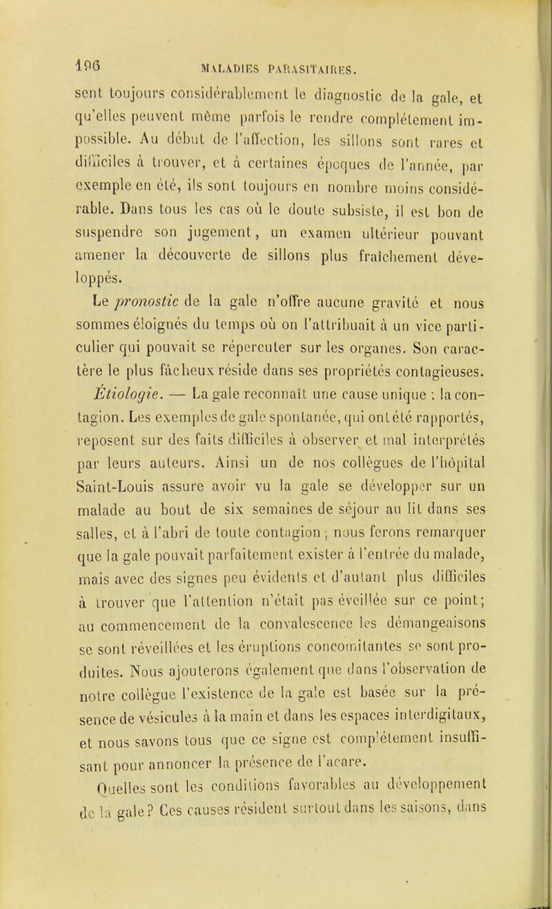 IfÔ MUAOÏES PAUASlTAird'S. sent toujours coiisiclôrablunicrit le diagiioslic de la gale, et qu'elles peuvent même parfois le rendre complètement im- possible. Au début de l'alTection, les sillons sont rares et dililciles à trouver, et à certaines époques de l'année, par exemple en été, ils sont toujours en nombre moins considé- rable. Dans tous les cas où le doute subsiste, il est bon de suspendre son jugement, un examen ultérieur pouvant amener la découverte de sillons plus fraîcbement déve- loppés. Le pronostic de la gale n'offre aucune gravité et nous sommes éloignés du temps où on l'attribuait à un vice parti- culier qui pouvait se répercuter sur les organes. Son carac- tère le plus fâcheux réside dans ses propriétés contagieuses. Etiologie. — La gale reconnaît une cause unique ; la con- tagion. Les exemples de gale spontanée, qui ontété rapportés, reposent sur des faits difficiles à observer et mal interprétés par leurs auteurs. Ainsi un de nos collègues de l'hôpital Saint-Louis assure avoir vu la gale se développer sur un malade au bout de six semaines de séjour au lit dans ses salles, et à l'abri de toute contagion ; nous ferons remarquer que la gale pouvait parfaitement exister à l'entrée du malade, mais avec des signes peu évidents et d'autant plus difficiles à trouver que l'attention n'était pas évcil'ée sur ce point; au commencement de la convalescence les démangeaisons se sont réveillées et les éruptions concomitantes se sont pro- duites. Nous ajouterons également que dans l'observation de notre collègue l'existence de la gale est basée sur la pré- sence de vésicules à la main et dans les espaces interdigitaux, et nous savons tous que ce signe est complètement insuffi- sant pour annoncer la présence de l'acare. Ouelles sont les conditions favorables au développement de U\ gale? Ces causes résident surtout dans les saisons, dans