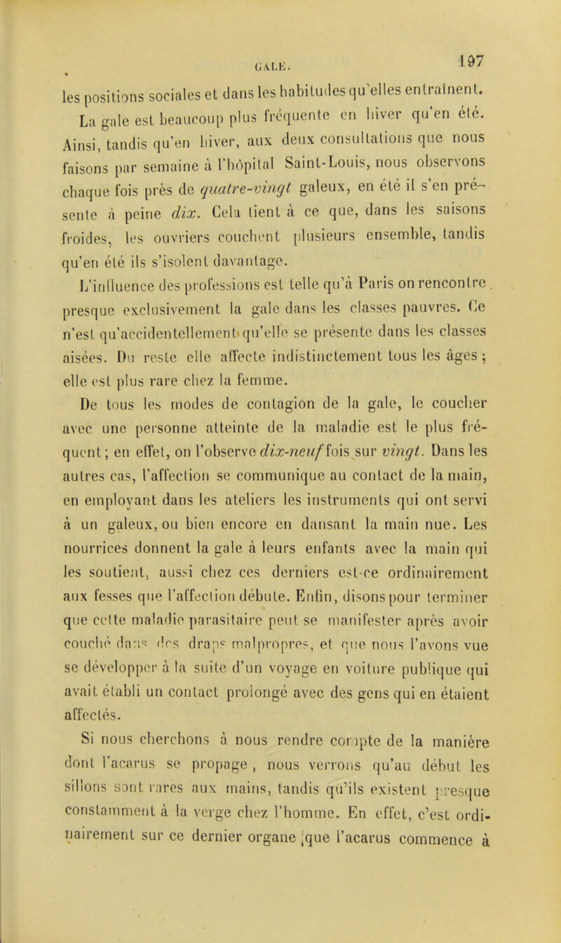 i;A.Lii. les positions sociales et dans les habitudes qu'elles entraînent. La gale est beaucoup plus fréquente en hiver qu'en été. Ainsi, tandis qu'en hiver, aux deux consultations que nous faisons par semaine à l'hôpital Saint-Louis, nous observons chaque fois près de quatre-vingt galeux, en été il s'en pré- sente â peine dix. Cela lient à ce que, dans les saisons froides, les ouvriers couchent [)lusieurs ensemble, tandis qu'en été ils s'isolent davantage. L'influence des professions est telle qu'à Paris on rencontre. presque exclusivement la gale dans les classes pauvres. Ce n'est qu'accidentellement»qu'elle se présente dans les classes aisées. Du reste elle affecte indistinctement tous les âges-, elle est plus rare chez la femme. De tous les modes de contagion de la gale, le coucher avec une personne atteinte de la maladie est le plus fré- quent; en effet, on Vobserva dix-neuf îois sur vingt. Dans les autres cas, l'affection se communique au contact de la main, en employant dans les ateliers les instruments qui ont servi à un galeux, ou bien encore en dansant la main nue. Les nourrices donnent la gale à leurs enfants avec la main qui les soutient, aussi chez ces derniers est-ce ordinairement aux fesses que l'affection débute. Enfin, disons pour terminer que cette maladie parasitaire peut se manifester après avoir couché da:!'^ dos drap? malpropre?, et que nous l'avons vue se développer à la suite d'un voyage en voiture publique qui avait établi un contact prolongé avec des gens qui en étaient affectés. Si nous cherchons à nous rendre conpte de la manière dont l'acarus se propage , nous verrons qu'au début les sillons sont rares aux mains, tandis qu'ils existent presque constamment à la verge chez l'homme. En effet, c'est ordi- nairement sur ce dernier organe 'que l'acarus commence à