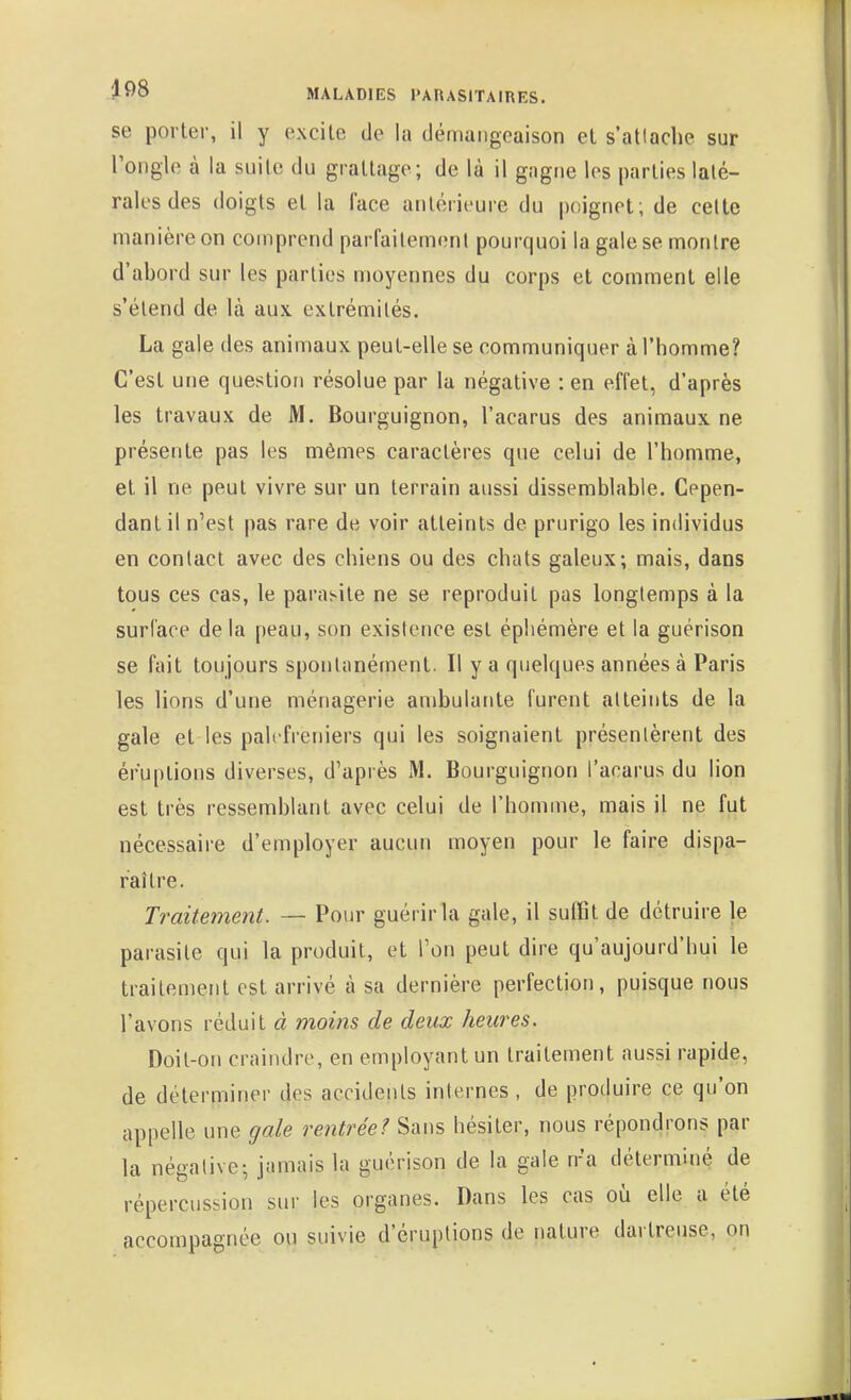 se porter, il y excite de la démangeaison et s'attache sur rongle à la suite du grattage; de là il gagne les parties laté- rales des doigts et la face antérieure du poignet; de celte manière on comprend parfailemeni pourquoi la gale se montre d'abord sur les parties moyennes du corps et comment elle s'étend de là aux extrémités. La gale des animaux peut-elle se communiquer à l'homme? C'est une question résolue par la négative : en effet, d'après les travaux de M. Bourguignon, l'acarus des animaux ne présente pas les mêmes caractères que celui de l'homme, et il ne peut vivre sur un terrain aussi dissemblable. Cepen- dant il n'est pas rare de voir atteints de prurigo les individus en contact avec des chiens ou des chats galeux; mais, dans tous ces cas, le parasite ne se reproduit pas longtemps à la surface de la peau, son existence est éphémère et la guérison se fait toujours spontanément. Il y a quelques années à Paris les lions d'une ménagerie ambulante furent atteints de la gale et les palefreniers qui les soignaient présentèrent des éruptions diverses, d'après M. Bourguignon l'acarus du lion est très ressemblant avec celui de l'homme, mais il ne fut nécessaire d'employer aucun moyen pour le faire dispa- raître. Traiteme?it. — Pour guérir la gale, il suffit de détruire le parasite qui la produit, et l'on peut dire qu'aujourd'hui le traitement est arrivé à sa dernière perfection, puisque nous l'avons réduit à moins de deux heures. Doit-on craindre, en employant un traitement aussi rapide, de déterminer des accidents internes , de produire ce qu'on appelle une gale rentrée? Sans hésiter, nous répondrons par la négative; jamais la guérison de la gale n'a déterminé de répercussion sur les organes. Dans les cas oii elle a été accompagnée ou suivie d'éruptions de nature dartreuse, on