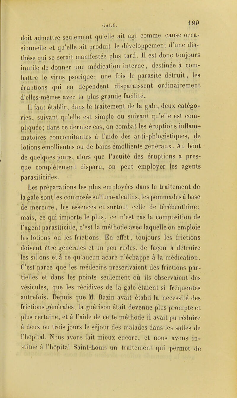 likLE. 190 doit admeltre seulemenl qu'elle ait agi comme cause occa- sionnelle et qu'elle ait produit le développement d'une dia- thèse qui se serait manifestée plus tard. Il est donc toujours inutile de donner une médication interne, destinée à com- battre le virus psorique; une fois le parasite détruit, }es éruptions qui en dépendent disparaissent ordinairement d'elles-mêmes avec la plus grande facilité. Il faut établir, dans le traitement de la gale, deux catégo- ries, suivant qu'elle est simple ou suivant qu'elle est com- pliquée; dans ce dernier cas, on combat les éruptions inflam- matoires concomitantes à l'aide des anti-phlogistiques, de lotions émollientes ou de bains émollients généraux. Au bout de quelques jours, alors que l'acuité des éruptions a pres- que complètement disparu, on peut employer les agents parasilicides. Les préparations les plus employées dans le traitement de la gale sont les composés sulfuro-alcalins, les pommades à base de mercure, les essences et surtout celle de térébenthine; mais, ce qui importe le plus, ce n'est pas la composition de l'agent parasiticide, c'est la méthode avec laquelle on emploie les lotions ou les frictions. En effet, toujours les frictions doivent être générales et un peu rudes, de façon à détruire les sillons et à ce qu'aucun acare n'échappe à la médication. C'est parce que les m.édecins prescrivaient des frictions par- tielles et dans les points seulement oîi ils observaient des vésicules, que les récidives de la gale étaient si fréquentes autrefois. Depuis que M. Bazin avait établi la nécessité des frictions générales, la guérison était devenue plus prompte et plus certaine, et à l'aide de cette méthode il avait pu réduire à deux ou trois jours le séjour des malades dans les salles de l'hôpital. Nous avons fait mieux encore, et nous avons in- stitué à l'hôpital Saint-Louis un traitement qui permet de