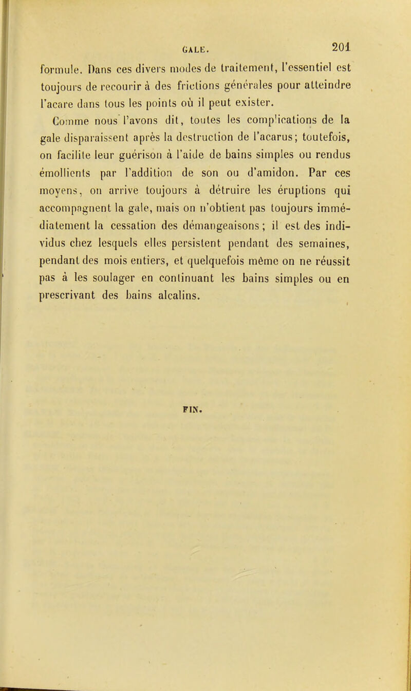 formule. Dans ces divers modes de traitement, ressentiel est toujours de recourir à des frictions générales pour atteindre l'acare dans tous les points où il peut exister. Comme nous l'avons dit, toutes les comp'ications de la gale disparaissent après la destruction de l'acarus; toutefois, on facilite leur guérison à l'aide de bains simples ou rendus émollients par l'addition de son ou d'amidon. Par ces moyens, on arrive toujours à détruire les éruptions qui accompagnent la gale, mais on n'obtient pas toujours immé- diatement la cessation des démangeaisons ; il est des indi- vidus chez lesquels elles persistent pendant des semaines, pendant des mois entiers, et quelquefois même on ne réussit pas à les soulager en continuant les bains simples ou en prescrivant des bains alcalins. FIN.