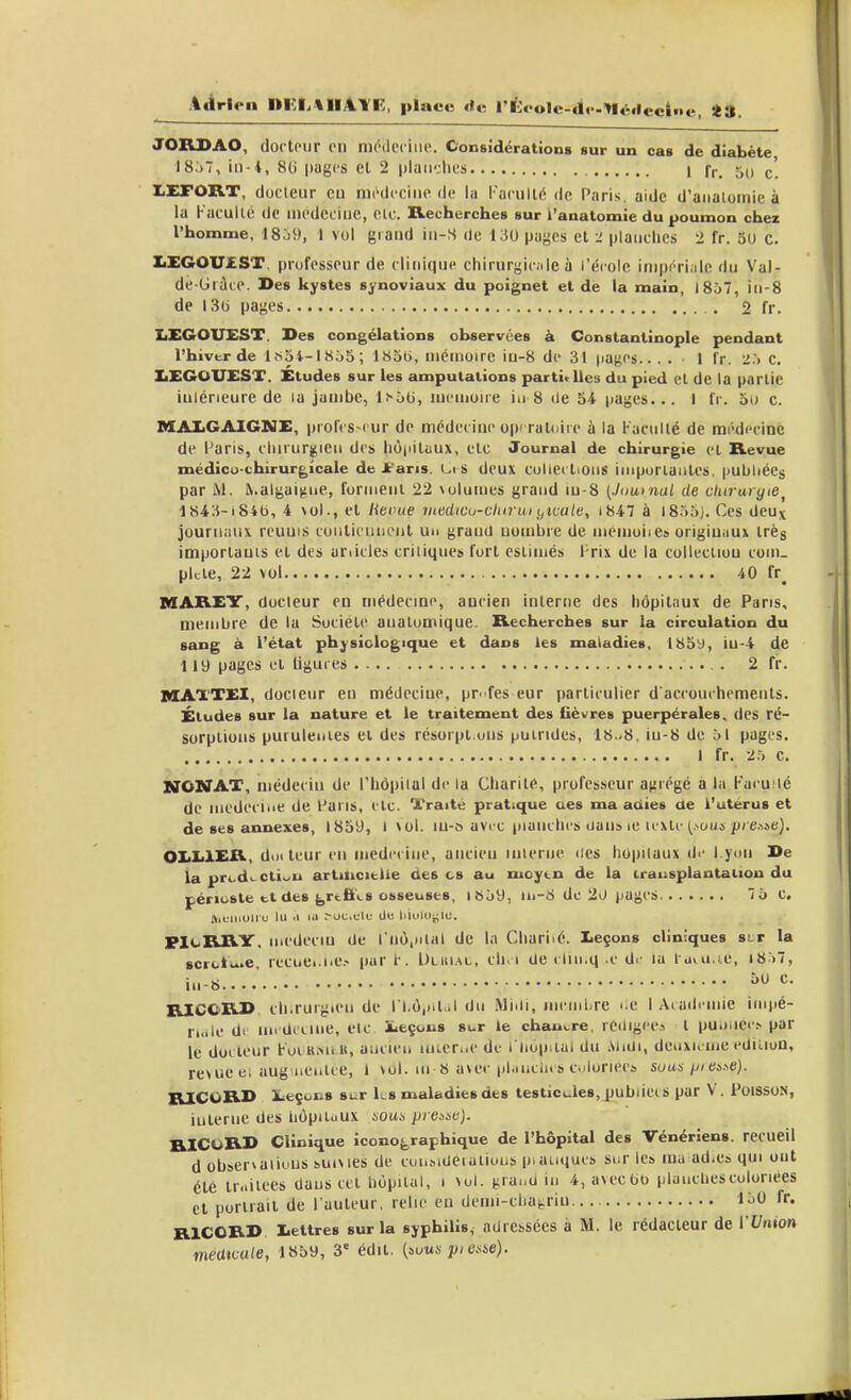 ;i«trieii nKlitllAYi;, place rf»; l'Èoolc-df-tlédcciiie, *». JORSAO, doctoiir eii niiHlcciiie. Considérations sur un cas de diabète I8.)7, in-i, 8U (lugcs et 2 i)laii':lies I fr. 50 c'. X.EFORT, docteur eu mi-ilcciiie de la l'acullé de Paris, aide d'aiiaiomie à la Kacullé de iiicdeciuc, clc. Recherches sur i'anatomie du poumon chez l'homme, 18o9, 1 vol grand iii-S de 130 pages et -l piaiiclics 2 fr. 30 c. XaXGOUJEST. professeur de clinique chirurgic.ile à l'école inipi'Tiale du Val- dé-Gràce. Des kystes synoviaux du poignet et de la main, 1867, iii-8 de 136 pages 2 fr. IiEGOUEST. Des congélations observées à Constantinople pendant l'hiver de lfi5i-ISô5; ISoti, inéuioirc iu-8 de 31 |ia)^cs.. . . 1 fr. T., c. IiEGOU£SX. Études sur les amputations partielles du pied el de la partie iuiéneure de la jambe, lï-ôti, nicuioire i.i 8 île 54 pages... I fr. 5») c. MAXCAIGME, profcs-cur de médecine opcraloire à la Faculté de médi'cinc de Waris, clururj^ieu des iiô|iituux, etc Journal de chirurgie et Revue médicu-chirurgîcale de >'aris. Ci S deux culiedioiis iiiiporiantes, pubhéeg par M. &.algaigiie, formeiii 22 \olumes grand in-8 {.Intimai de chiruryie^ i843-i84t), 4 \ol., el Ktoue vtedicu-cliirui i,îLale, i847 à l8.')o). Ces deux journaux rcuuis conlicnncnl un granil nombre du memoiie» origiuuux très importants el des articles critiques fort estimés Prix de la collection cuin. pkte, 22 vol 40 fr^ MAREY, docteur en niédecme, ancien interne des hôpitaux de Pans, membre de la Société anatumique. Recherches sur la circulation du sang à l'état physiologique et dans les maiadies, 185^, iu-4 de 119 pages et ligures 2 fr. MATTEI, docteur eu médecine, pr^fes eur particulier d accouchemenls. Études sur la nature et le traitement des fièvres puerpérales, des ré- sorptions purulentes ei des résorpt.ons puindes, 18..8, m-8 de 61 pages. I fr. 2.-) c. STONAX, médecin de l'hôpital de la Charité, profes-seur a^trégé à la Facuilé de médecine de l-'aris, etc. Traité pratique ues ma aciies de l'uterus et de ses annexes, 1859, I \ol. lu-s avrc planches oauMC u xlc ^>oui/^/■e.^»e). OliLlER, doileur en médecine, ancien interne «les hôpitaux di- l.yon De la prcdi. cti>^u artaicitlle des es au moytn de la trausplantaiion du périoste tt des ^rfcfi'i.8 osseuses, iSoiJ, in-d de 20 liages. 7ô C. ftiuiiioliu lu .1 lu ^oUlCl(; tin liiolOi;lu. PIcRRY. médecin de rnô.ntal de la Chariié. leçons cliniques sj-r la scrci,..e lecuei.i'C.- par r. Dluial, ch. i Ue cliii.q e di- lu l uvu.te, i8)7, i..-8....' RICCRD cli.ruigien de ll.ô,iil,.l du Miiii, mcini.re i.e I Aiaili-mie impé- ri..le d. nndicine, etc ieçons sur le chau>.re, rc<iigee.i t pu.)ilct■^ par le docteur k-ocRiMi B, ancien mier..e de i hop ial du .\iiUi, denxKuie ediiiou, revue ei aug'iienlce, 1 >ol. m b a\ec pl.incin » c.iloriees soas/j/ej>e). RICORD ieçons sur Ls maladies des testicules, publiées par V. Poissos, iulerne des hôpitaux noua preôie). RICURD Clinique iconofe,raphique de l'hôpital des Vénériens, recueil d observations suimcs de coii.MUeialious p.auqucs sur le» luu adics qui ont été ir.iilees daus cet hôpital, 1 \ol. {^ruua in 4, avecbo planches coloriées cl porliail de l'auteur, relie eu demi-chai,riu 130 fr. RICORD. lettres sur la syphilis^ adressées à M. le rédacteur de l'Union