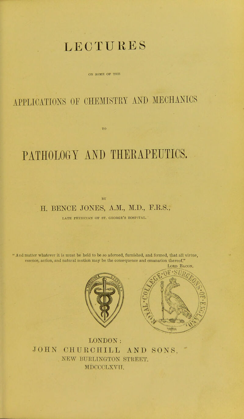 LECTUliES ON SOME OF THR APPLICATIONS OF CHEMISTRY AND MECHANICS PATHOLOGY AND THEEAPEUTICS. H. BENCE JONES, A.M., M.D., F.E.S., I.ATB PHTSICIAN OF ST. GEORGE'3 HOSPITAl. ' And matler whatever it is musl be held to be so adorned, furnished, and formed, that all virtue, essence, aclion, and natural motion may be the consequence and emanation thereof. Lord Bacok. LONDON: JOHN CHURCHILL ANT) SONS, . NEW BU15LINGT0N STHEF/r. MDCCCLXVIT.