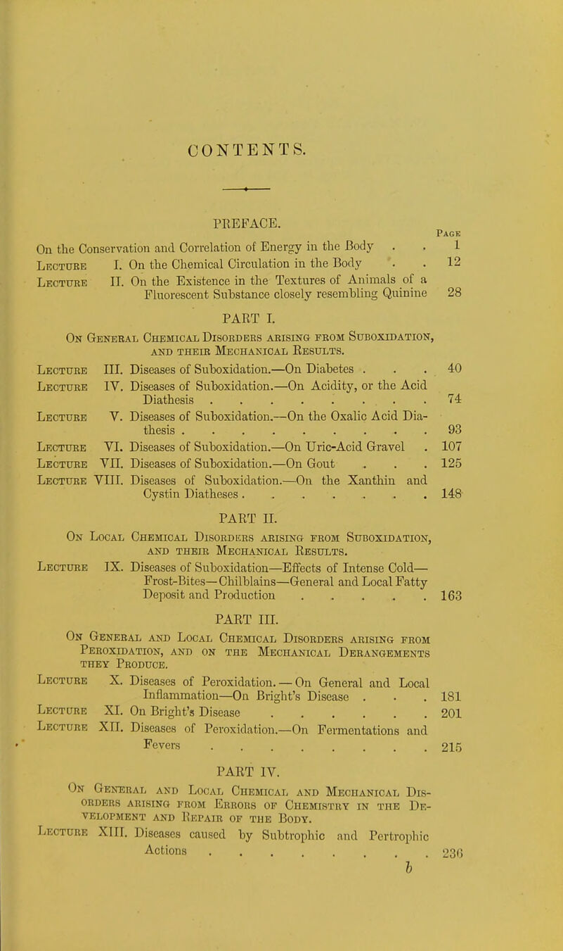 CONTENTS. PIIEFACE. Pack On the Conservation and Correlation of Energy in the Body . . 1 Lecture I. On the Chemical Circulation in the Body . . 12 Lecture II. On the Existence in the Textures of Animals of a Fluorescent Substance closely resembling Quinine 28 PART L On General Chemical Disorders arising from Suboxidation, AND THEIE MECHANICAL RESULTS. Lecture III. Diseases of Suboxidation.—On Diabetes . 40 Lecture IV. Diseases of Suboxidation.—On Acidity, or the Acid 74 Lecture V. Diseases of Suboxidation.—On the Oxalic Acid Dia- 93 Lecture VI. Diseases of Suboxidation.—On Uric-Acid Gravel 107 Lecture vn. Diseases of Suboxidation.—On Gout 125 Lecture VIII. Diseases of Suboxidation.—On the Xanthin and Cystin Diatheses 148 PART n. On Local Chemical Disord krs aeising from Suboxidation, AND their Mechanical Results. Lecture IX. Diseases of Suboxidation—Elfects of Intense Cold— Frost-Bites—Chilblains—General and Local Fatty Deposit and Production ..... 163 PART III. On General and Local Chemical Disorders arising from Peroxidation, and on the Mechanical Derangements THEY Produce. Lecture X. Diseases of Peroxidation. — On General and Local Inflammation—On Bright's Disease . . .181 Lecture XI. On Bright's Disease 201 Lecture XII. Diseases of Peroxidation.—On Fermentations and Fevers 215 PART IV. On General and Local Chemical and Mechanical Dis- orders arising from Errors of Chemistry in the De- velopment and Repair of the Body. Lecture XIII. Diseases caused by Subtrophic and Pertrophic Actions 230 ' h