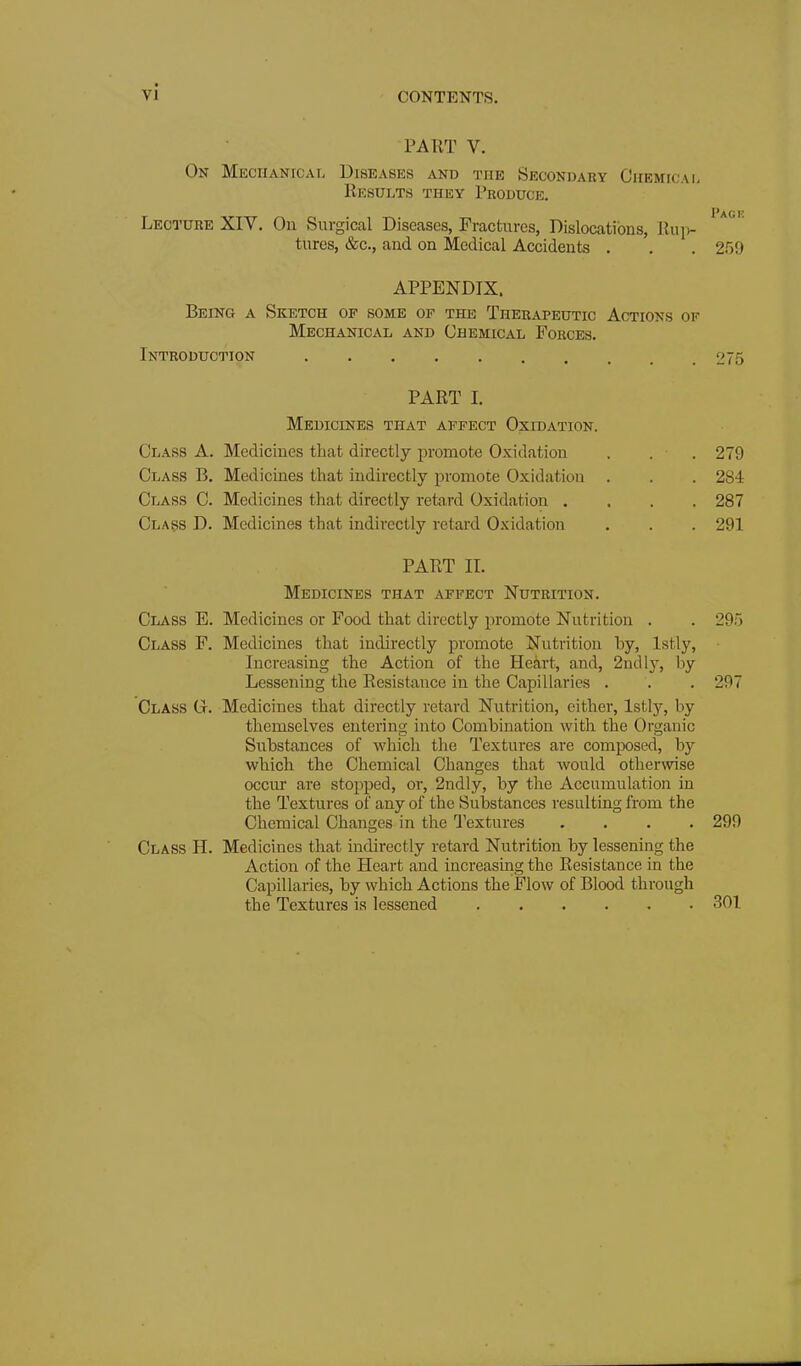 PART V. On Mechanical Diseasks and the Secondary Chemical Results they Produce, Lecture XIV. On Surgical Diseases, Fractures, Dislocations, Ruiv- tures, &c., and on Medical Accidents . . . 259 APPENDIX. Being a Sketch of some of the Therapeutic Actions of Mechanical and Chemical Forces. Introduction 275 PART I. Medicines that affect Oxidation. Class A. Medicines that directly promote Oxidation . . . 279 Class B. Medicines that indirectly promote Oxidation . . . 284 Class C. Medicines that directly retard Oxidation .... 287 Class D. Medicines that indirectly retard Oxidation . . . 291 PART II. Medicines that affect Nutrition. Class E. Medicines or Food that directly promote Nutrition . . 295 Class F. Medicines that indirectly promote Nutrition hy, Istly, Increasing the Action of the Heart, and, 2ndly, by Lessening the Resistance in the Capillaries . . . 297 Class G. Medicines that directly retard Nutrition, either, Istlj^ by themselves entering into Combination with the Organic Substances of which the Textures are composed, by which the Chemical Changes that would otherwise occur are stopped, or, 2ndly, by the Accumulation in the Textures of any of the Sulsstances resulting from the Chemical Changes in the Textures .... 299 Class H. Medicines that indirectly retard Nutrition by lessening the Action of the Heart and increasing the Resistance in the Capillaries, by which Actions the Flow of Blood through the Textures is lessened 301