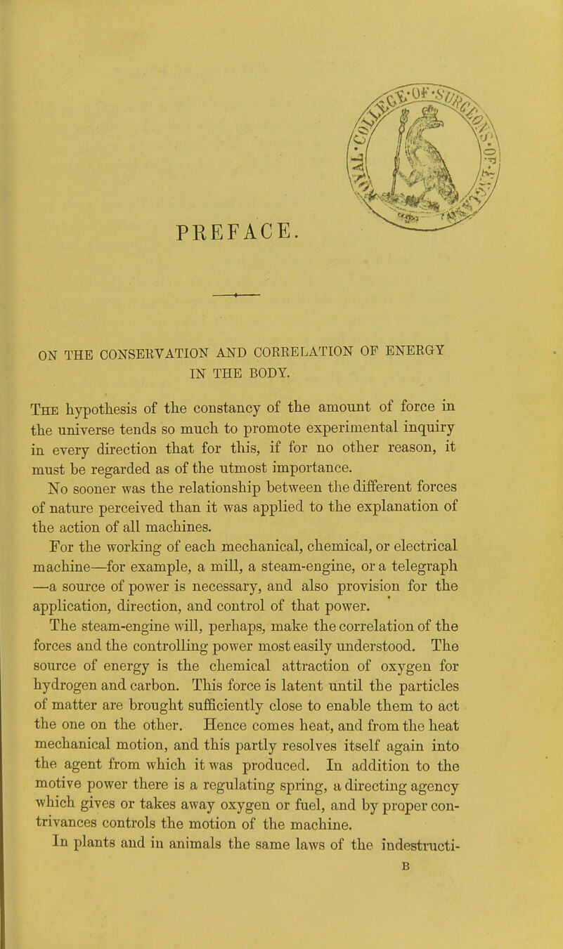 PREFACE. ON THE CONSERVATION AND CORRELATION OF ENERGY IN THE BODY. The hypothesis of the constancy of the amount of force in the universe tends so much to promote experimental inquiry in every direction that for this, if for no other reason, it must be regarded as of the utmost importance. No sooner was the relationship between the different forces of nature perceived than it was applied to the explanation of the action of all machines. For the working of each mechanical, chemical, or electrical machine—for example, a mill, a steam-engine, or a telegraph —a, source of power is necessary, and also provision for the application, direction, and control of that power. The steam-engine will, perhaps, make the correlation of the forces and the controlling power most easily understood. The source of energy is the chemical attraction of oxygen for hydrogen and carbon. This force is latent until the particles of matter are brought sufficiently close to enable them to act the one on the other. Hence comes heat, and from the heat mechanical motion, and this partly resolves itself again into the agent from which it was produced. In addition to the motive power there is a regulating spring, a directing agency which gives or takes away oxygen or fuel, and by proper con- trivances controls the motion of the machine. In plants and in animals the same laws of the indestracti- B