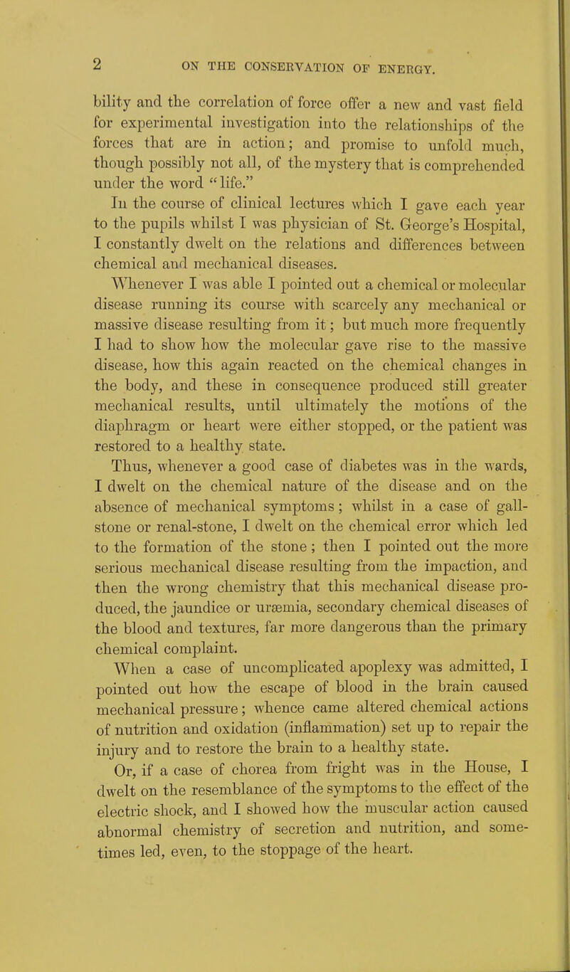 bility and tlie correlation of force offer a new and vast field for experimental investigation into the relationships of the forces that are in action; and promise to unfold much, though possibly not all, of the mystery that is comprehended under the word  life. In the course of clinical lectures which I gave each year to the pupils whilst I was physician of St. George's Hospital, I constantly dwelt on the relations and differences between chemical and mechanical diseases. Whenever I was able I pointed out a chemical or molecular disease running its course with scarcely any mechanical or massive disease resulting from it; but much more frequently I had to show how the molecular gave rise to the massive disease, how this again reacted on the chemical changes in the body, and these in consequence produced still greater mechanical results, until ultimately the motions of the diaphragm or heart were either stopped, or the patient was restored to a healthy state. Thus, whenever a good case of diabetes was in the wards, I dwelt on the chemical nature of the disease and on the absence of mechanical symptoms; whilst in a case of gall- stone or renal-stone, I dwelt on the chemical error which led to the formation of the stone; then I pointed out the more serious mechanical disease resulting from the impaction, and then the wrong chemistry that this mechanical disease pro- duced, the jaundice or uraemia, secondary chemical diseases of the blood and textures, far more dangerous than the primary chemical complaint. When a case of uncomplicated apoplexy was admitted, I pointed out how the escape of blood in the brain caused mechanical pressure; whence came altered chemical actions of nutrition and oxidation (inflammation) set up to repair the injury and to restore the brain to a healthy state. Or, if a case of chorea from fright was in the House, I dwelt on the resemblance of the symptoms to the effect of the electric shock, and I showed how the muscular action caused abnormal chemistry of secretion and nutrition, and some- times led, even, to the stoppage of the heart.