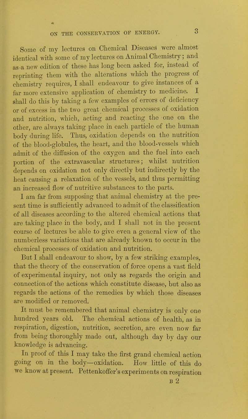 « ON THE CONSERVATION OF ENERGY. 3 Some of my lectures on Chemical Diseases were almost identical with some of my lectures on Animal Chemistry; and as-a new edition of these has long been asked for, instead of reprinting them with the alterations which the progress of chemistry requires, I shall endeavour to give instances of a far more extensive application of chemistry to medicine. I shall do this by taking a few examples of errors of deficiency or of excess in the two great chemical processes of oxidation and nutrition, which, acting and reacting the one on the other, are always taking place in each particle of the human body during life. Thus, oxidation depends on the nutrition of the blood-globules, the heart, and the blood-vessels which admit of the diffusion of the oxygen and the fuel into each portion of the extravascular structures; whilst nutrition depends on oxidation not only directly but indirectly by the heat causing a relaxation of the vessels, and thus permitting an increased flow of nutritive substances to the parts. I am far from supposing that animal chemistry at the pre- sent time is sufficiently advanced to admit of the classification of all diseases according to the altered chemical actions that are taking place in the body, and I shall not in the present course of lectures be able to give even a general view of the numberless variations that are already known to occur in the chemical processes of oxidation and nutrition. But I shall endeavour to show, by a few striking examples, that the theory of the conservation of force opens a vast field of experimental inquiry, not only as regards the origin and connection of the actions which constitute disease, but also as regards the actions of the remedies by which those diseases are modified or removed. It must be remembered that animal chemistry is only one hundred years old. The chemical actions of health, as in respiration, digestion, nutrition, secretion, are even now far from being thoroughly made out, although day by day our knowledge is advancing. In proof of this I may take the first grand chemical action going on in the body—oxidation. How little of this do we know at present. Pettenkoffer's experiments on respiration B 2