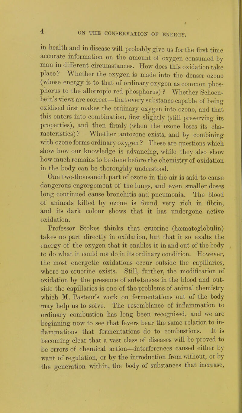 in health and in disease will probably give us for the first time accurate information on the amount of oxygen consumed by man in different circumstances. How does this oxidation take place ? Whether the oxygen is made into the denser ozone (whose energy is to that of ordinary oxygen as common phos- phorus to the allotropic red phosphorus) ? Whether Schoen- bein's views are correct—that every substance capable of being oxidised first makes the ordinary oxygen into ozone, and that this enters into combination, first slightly (still preserving its properties), and then firmly (when the ozone loses its cha- racteristics) ? Whether antozone exists, and by combining with ozone forms ordinary oxygen ? These are questions which show how our knowledge is advancing, while they also show how much remains to be done before the chemistry of oxidation in the body can be thoroughly understood. One two-thousandth part of ozone in the air is said to cause dangerous engorgement of the lungs, and even smaller doses long continued cause bronchitis and pneumonia. The blood of animals killed by ozone is found very rich in fibrin, and its dark colour shows that it has undergone active oxidation. Professor Stokes thinks that cruorine (haematoglobulin) takes no part directly in oxidation, but that it so exalts the energy of the oxygen that it enables it in and out of the body to do what it could not do in its ordinary condition. However, the most energetic oxidations occur outside the capillaries, where no cruorine exists. Still, further, the modification of oxidation by the presence of substances in the blood and out- side the capillaries is one of the problems of animal chemistry which M. Pasteur's work on fermentations out of the body may help us to solve. The resemblance of inflammation to ordinary combustion has long been recognised, and we are beginning now to see that fevers bear the same relation to in- flammations that fermentations do to combustions. It is becoming clear that a vast class of diseases will be proved to be errors of chemical action—interferences caused either by want of regulation, or by the introduction from without, or by the generation within, the body of substances that increase,