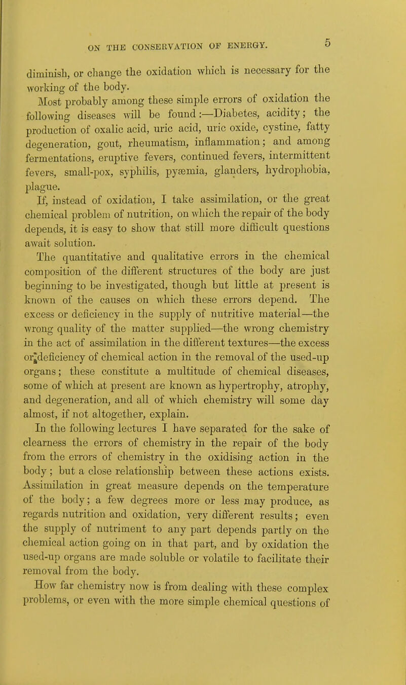 diminisli, or cliange the oxidation which is necessary for the working of the body. Most probably among these simple errors of oxidation the following diseases will be found:—Diabetes, acidity; the production of oxalic acid, uric acid, uric oxide, cystine, fatty degeneration, gout, rheumatism, inflammation; and among fermentations, eruptive fevers, continued fevers, intermittent fevers, small-pox, syphilis, pytemia, glanders, hydrophobia, plague. If, instead of oxidation, I take assimilation, or the great chemical problem of nutrition, on which the repau* of the body depends, it is easy to show that still more difficult questions await solution. The quantitative and qualitative errors in the chemical composition of the different structures of the body are just beginning to be investigated, though but little at j)resent is known of the causes on which these errors depend. The excess or deficiency in the supply of nutritive material—the wrong quality of the matter supplied—the wrong chemistry in the act of assimilation in the different textures—the excess or^deficiency of chemical action in the removal of the used-up organs; these constitute a multitude of chemical diseases, some of which at present are known as hypertrophy, atrophy, and degeneration, and all of which chemistry will some day almost, if not altogether, explain. In the following lectures I have separated for the sake of clearness the errors of chemistry in the repair of the body from the eiTors of chemistry in the oxidising action in the body; but a close relationship between these actions exists. Assimilation in great measure depends on the temperature of the body; a few degrees more or less may produce, as regards nutrition and oxidation, very different results; even the supply of nutriment to any part depends partly on the cliemical action going on in that part, and by oxidation the used-up organs are made soluble or volatile to facilitate their removal from the body. How far chemistry now is from dealing with these complex problems, or even with the more simple chemical questions of