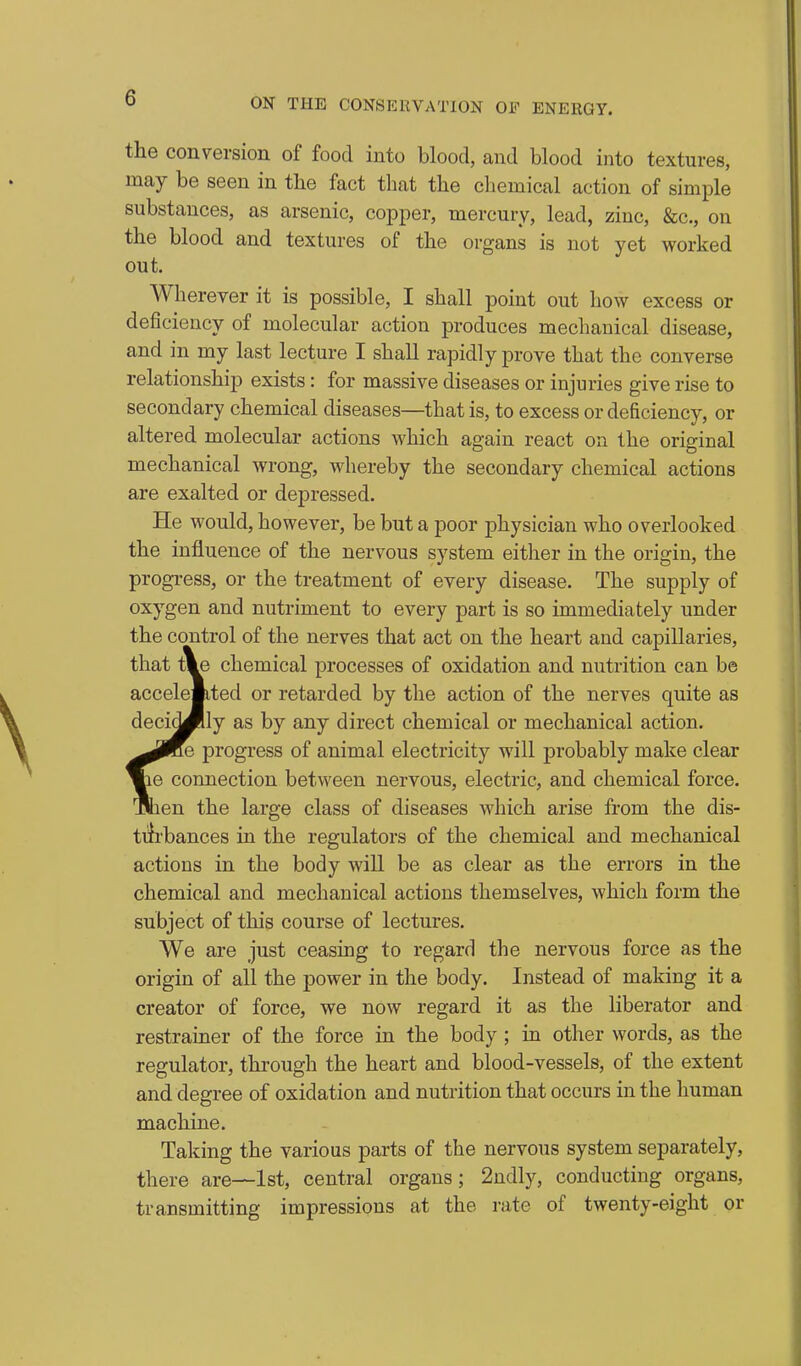 the conversion of food into blood, and blood into textures, may be seen in the fact that the chemical action of simple substances, as arsenic, copper, mercury, lead, zinc, &c., on the blood and textures of the organs is not yet worked out. Wherever it is possible, I shall point out how excess or deficiency of molecular action produces mechanical disease, and in my last lecture I shall rapidly prove that the converse relationship exists: for massive diseases or injuries give rise to secondary chemical diseases—that is, to excess or deficiency, or altered molecular actions which again react on the original mechanical wrong, whereby the secondary chemical actions are exalted or depressed. He would, however, be but a poor physician who overlooked the influence of the nervous system either in the origin, the progress, or the treatment of every disease. The supply of oxygen and nutriment to every part is so immediately under the control of the nerves that act on the heart and capillaries, that tie chemical processes of oxidation and nutrition can be accelemted or retarded by the action of the nerves quite as deci^lly as by any direct chemical or mechanical action. ^^IKe progress of animal electricity will probably make clear ^e connection between nervous, electric, and chemical force, fllien the large class of diseases which arise from the dis- tiirbances in the regulators of the chemical and mechanical actions in the body will be as clear as the errors in the chemical and mechanical actions themselves, which form the subject of this course of lectures. We are just ceasing to regard the nervous force as the origin of all the power in the body. Instead of making it a creator of force, we now regard it as the liberator and restrainer of the force in the body ; in other words, as the regulator, through the heart and blood-vessels, of the extent and degree of oxidation and nutrition that occurs in the human machine. Taking the various parts of the nervous system separately, there are—1st, central organs; 2ndly, conducting organs, transmitting impressions at the rate of twenty-eight or