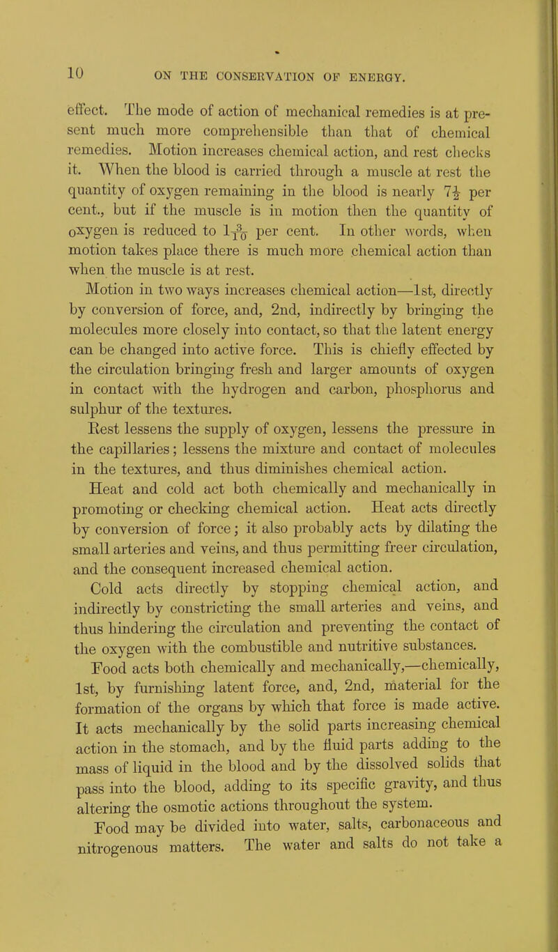 ieffect. The mode of action of mechanical remedies is at pre- sent much more comprehensible than that of chemical remedies. Motion increases chemical action, and rest checks it. When the blood is carried through a muscle at rest the quantity of oxygen remaining in the blood is nearly 1^ per cent., but if the muscle is in motion then the quantity of oxygen is reduced to I^^q per cent. In other words, when motion takes place there is much more chemical action than when the muscle is at rest. Motion in two ways increases chemical action—1st, directly by conversion of force, and, 2nd, indirectly by bringing the molecules more closely into contact, so that the latent energy can be changed into active force. This is chiefly effected by the circulation bringing fresh and larger amounts of oxygen in contact with the hydrogen and carbon, phosphorus and sulphur of the textures. Kest lessens the supply of oxygen, lessens the pressure in the capillaries; lessens the mixture and contact of molecules in the textures, and thus diminishes chemical action. Heat and cold act both chemically and mechanically in promoting or checking chemical action. Heat acts directly by conversion of force; it also probably acts by dilating the small arteries and veins, and thus permitting freer circulation, and the consequent increased chemical action. Cold acts directly by stopping chemical action, and indirectly by constricting the small arteries and veins, and thus hindering the circulation and preventing the contact of the oxygen with the combustible and nutritive substances. Food acts both chemically and mechanically,—chemically, 1st, by furnishing latent force, and, 2nd, material for the formation of the organs by which that force is made active. It acts mechanically by the solid parts increasing chemical action in the stomach, and by the fluid parts adding to the mass of liquid in the blood and by the dissolved solids that pass into the blood, adding to its specific gravity, and thus altering the osmotic actions throughout the system. Eood may be divided into water, salts, carbonaceous and nitrogenous matters. The water and salts do not take a