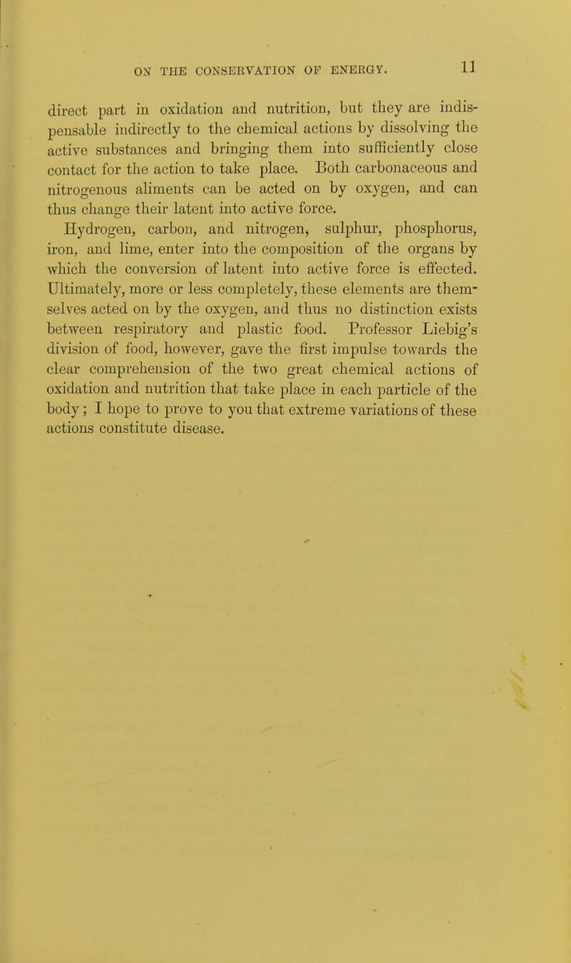 11 direct part in oxidation and nutrition, but they are indis- pensable indirectly to the chemical actions by dissolving the active substances and bringing them into sufficiently close contact for the action to take place. Both carbonaceous and nitrogenous aliments can be acted on by oxygen, and can thus change their latent into active force. Hydrogen, carbon, and nitrogen, sulphur, phosphorus, iron, and lime, enter into the composition of the organs by which the conversion of latent into active force is effected. Ultimately, more or less completely, these elements are them- selves acted on by the oxygen, and thus no distinction exists between respiratory and plastic food. Professor Liebig's division of food, however, gave the first impulse towards the clear comprehension of the two great chemical actions of oxidation and nutrition that take place in each particle of the body; I hope to prove to you that extreme variations of these actions constitute disease.