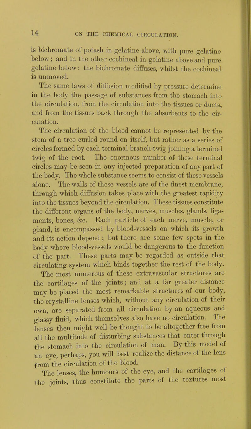 is bichromate of potash in gehitine above, with pure gelatine below ; and in the other cochineal in gelatine above and pure gelatine below : the bichromate diffuses, whilst the cochineal is unmoved. The same laws of diffusion modified by pressure determine in the body the passage of substances from the stomach into the circulation, from the circulation into the tissues or ducts, and from the tissues back throngh the absorbents to the cir- culation. The circulation of the blood cannot be represented by the stem of a tree curled round on itself, but rather as a series of circles formed by each terminal branch-twig joining a terminal twig of the root. The enormous number of these terminal circles may be seen in any injected preparation of any part of the body. The whole substance seems to consist of these vessels alone. The walls of these vessels are of the finest membrane, through which diffusion takes place with the greatest rapidity into the tissues beyond the cii'culation. These tissues constitute the different organs of the body, nerves, muscles, glands, liga- ments, bones, &c. Each particle of each nerve, muscle, or gland, is encompassed by blood-vessels on which its growth and its action depend ; but there are some few spots in the body where blood-vessels would be dangerous to the function of the part. These parts may be regarded as outside that circulating system which binds together the rest of the body. The most numerous of these extravascular structures are the cartilages of the joints; and at a far greater distance may be placed the most remarkable structures of our body, the crystalline lenses which, without any circulation of their own, are separated from all circulation by an aqueous and glassy fluid, which themselves also have no cu-culation. The lenses then might well be thought to be altogether free from all the multitude of disturbing substances that enter through the stomach into the circulation of man. By this model of an eye, perhaps, you will best realize the distance of the lens from the circulation of the blood. The lenses, the humours of the eye, and the cartilages of the joints, thus constitute the parts of the textures most