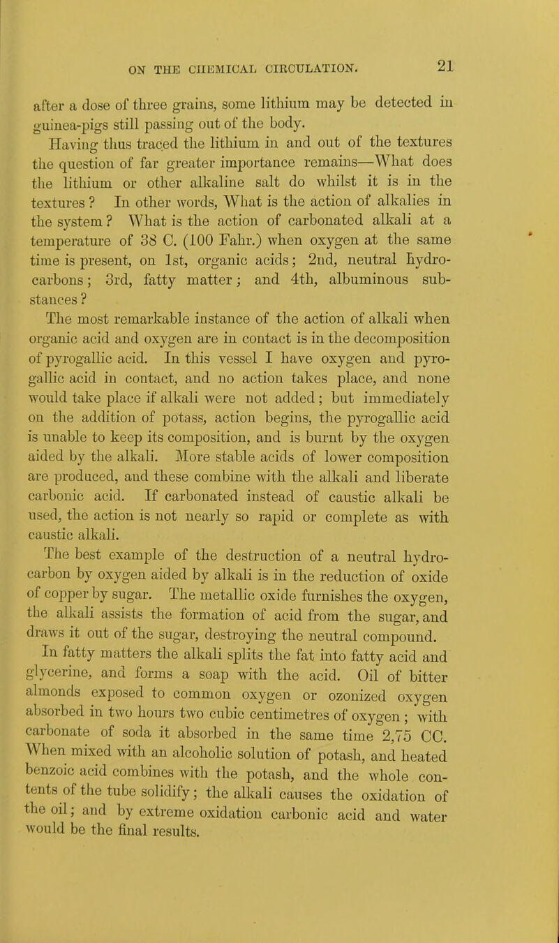 after a dose of three grains, some litliium may be detected iu guinea-pigs still passing out of the body. Having thus traced the lithium in and out of the textures the question of far greater importance remains—What does the litliium or other alkaline salt do whilst it is in the textures ? In other words, What is the action of alkalies in the system ? What is the action of carbonated alkali at a temperature of 38 C. (100 Fahr.) when oxygen at the same time is present, on 1st, organic acids; 2nd, neutral hydro- carbons ; 3rd, fatty matter; and 4th, albuminous sub- stances ? The most remarkable instance of the action of alkali when organic acid and oxygen are in contact is in the decomposition of pyrogallic acid. In this vessel I have oxygen and pyro- gallic acid in contact, and no action takes place, and none would take place if alkali were not added; but immediately on the addition of potass, action begins, the pyrogaUic acid is unable to keep its composition, and is burnt by the oxygen aided by the alkali. More stable acids of lower composition are produced, and these combine with the alkali and liberate carbonic acid. If carbonated instead of caustic alkali be used, the action is not nearly so rapid or complete as with caustic alkali. The best example of the destruction of a neutral hydro- carbon by oxygen aided by alkali is in the reduction of oxide of copper by sugar. The metallic oxide furnishes the oxygen, the alkali assists the formation of acid from the sugar, and draws it out of the sugar, destroying the neutral compound. In fatty matters the alkali splits the fat into fatty acid and glycerine, and forms a soap with the acid. Oil of bitter almonds exposed to common oxygen or ozonized oxygen absorbed in two hours two cubic centimetres of oxygen ; with carbonate of soda it absorbed in the same time 2,75 CO. When mixed with an alcoholic solution of potash, and heated benzoic acid combines with the potash, and the whole con- tents of the tube solidify; the alkali causes the oxidation of the oil; and by extreme oxidation carbonic acid and water would be the final results.