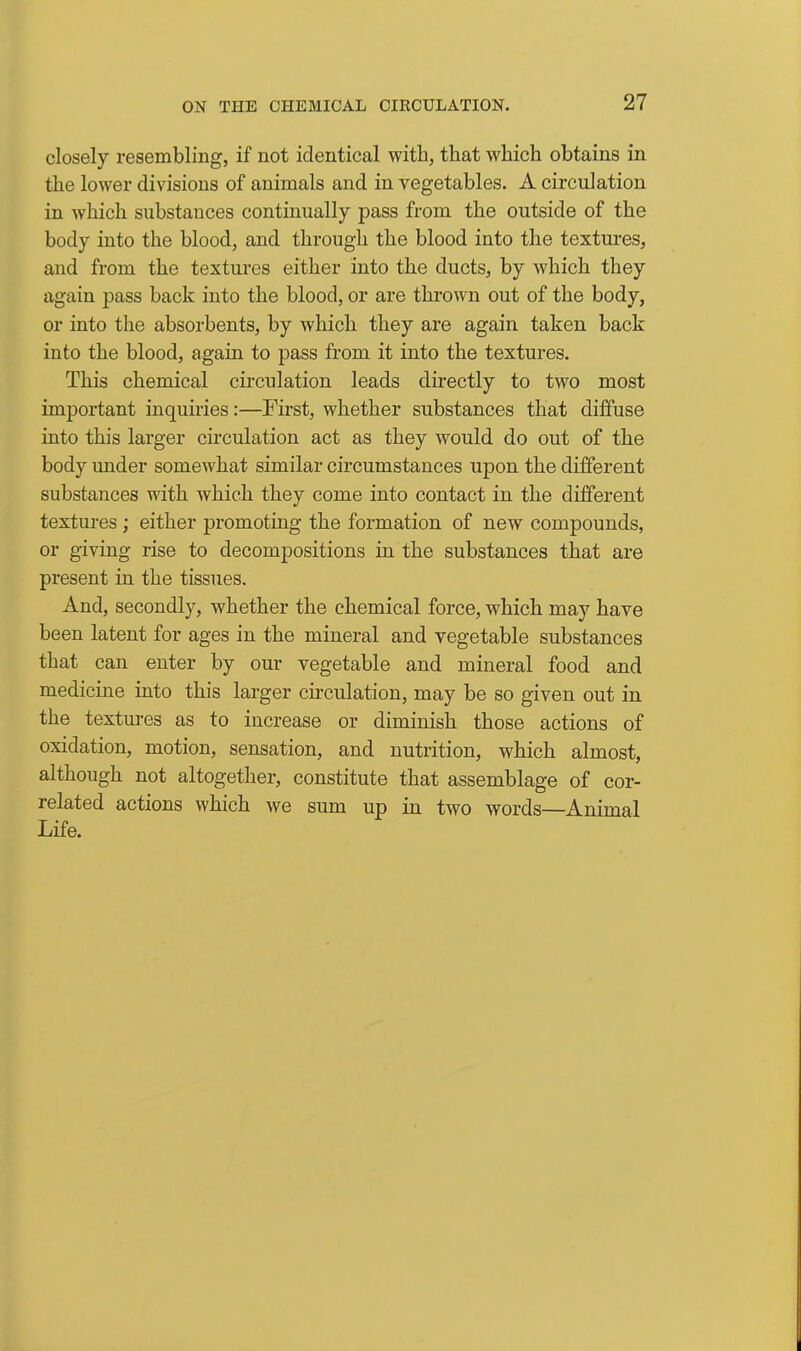 closely resembling, if not identical with, that which obtains in the lower divisions of animals and in vegetables. A circulation in which substances continually pass from the outside of the body into the blood, and through the blood into the textures, and from the textures either into the ducts, by which they again pass back into the blood, or are thrown out of the body, or into the absorbents, by which they are again taken back into the blood, again to pass from it into the textures. This chemical circulation leads directly to two most important inquiries:—First, whether substances that diffuse into this larger circulation act as they would do out of the body under somewhat similar circumstances upon the different substances with which they come into contact in the different textures ; either promoting the formation of new compounds, or giving rise to decompositions in the substances that are present in the tissues. And, secondly, whether the chemical force, which may have been latent for ages in the mineral and vegetable substances that can enter by our vegetable and mineral food and medicine into this larger circulation, may be so given out in the textures as to increase or diminish those actions of oxidation, motion, sensation, and nutrition, which almost, although not altogether, constitute that assemblage of cor- related actions which we sum up in two words—Animal Life.