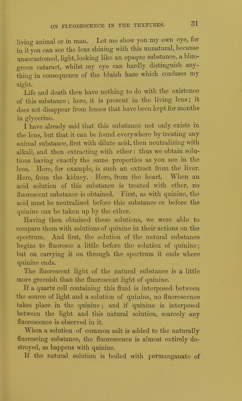 living animal or in man. Let me show you my own eye, for in it you can see the lens shining with this unnatural, because unaccustomed, light, looking like an opaque substance, a blue- green cataract, whilst my eye can hardly distinguish any- thing in consequence of the bluish haze which confuses my sight. Life and death then have nothing to do with the existence of this substance; here, it is present in the living lens; it does not disappear from lenses that have been kept for months in glycerine. I have abeady said that this substance not only exists in the lens, but that it can be found everywhere by treating any animal substance, first with dilute acid, then neutralizing with alkali, and then extracting with ether: thus we obtain solu- tions having exactly the same properties as you see in the lens. Here, for example, is such an extract from the liver. Here, from the kidney. Here, from the heart. When an acid solution of this substance is treated with ether, no fluorescent substance is obtained. First, as with quinine, the acid must be neutralized before this substance or before the quinine can be taken up by the ether. Having then obtained these solutions, we were able to compare them with solutions of quinine in their actions on the spectrum. And first, the solution of the natural substance begins to fluoresce a little before the solution of quinine; but on carrying it on through the spectrum it ends where quinine ends. The fluorescent light of the natural substance is a little more greenish than the fluorescent light of quinine. If a quartz cell containing this fluid is interposed between the source of light and a solution of quinine, no fluorescence takes place in the quinine; and if quinine is interposed between the light and this natural solution, scarcely any fluorescence is observed in it. When a solution of common salt is added to the naturally fluorescing substance, the fluorescence is almost entirely de- stroyed, as happens with quinine. If the natural solution is boiled with permanganate of